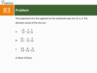 83   Problem

     The projections of a line segment on the coordinate axes are 12, 4, 3. The
     direction cosine of the line are :

            12   4 3
     a.        ,  ,
            13 13 13


          12      4   3
     b.      ,      ,
          13     13 13



          12   4   3
     c.      ,   ,
          13 13 13



     d. None of these
 