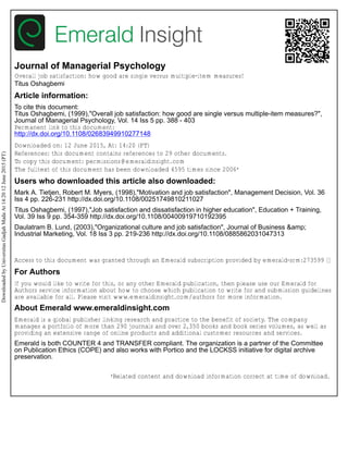 Journal of Managerial Psychology
Overall job satisfaction: how good are single versus multiple-item measures?
Titus Oshagbemi
Article information:
To cite this document:
Titus Oshagbemi, (1999),"Overall job satisfaction: how good are single versus multiple-item measures?",
Journal of Managerial Psychology, Vol. 14 Iss 5 pp. 388 - 403
Permanent link to this document:
http://dx.doi.org/10.1108/02683949910277148
Downloaded on: 12 June 2015, At: 14:20 (PT)
References: this document contains references to 29 other documents.
To copy this document: permissions@emeraldinsight.com
The fulltext of this document has been downloaded 4595 times since 2006*
Users who downloaded this article also downloaded:
Mark A. Tietjen, Robert M. Myers, (1998),"Motivation and job satisfaction", Management Decision, Vol. 36
Iss 4 pp. 226-231 http://dx.doi.org/10.1108/00251749810211027
Titus Oshagbemi, (1997),"Job satisfaction and dissatisfaction in higher education", Education + Training,
Vol. 39 Iss 9 pp. 354-359 http://dx.doi.org/10.1108/00400919710192395
Daulatram B. Lund, (2003),"Organizational culture and job satisfaction", Journal of Business &amp;
Industrial Marketing, Vol. 18 Iss 3 pp. 219-236 http://dx.doi.org/10.1108/0885862031047313
Access to this document was granted through an Emerald subscription provided by emerald-srm:273599 []
For Authors
If you would like to write for this, or any other Emerald publication, then please use our Emerald for
Authors service information about how to choose which publication to write for and submission guidelines
are available for all. Please visit www.emeraldinsight.com/authors for more information.
About Emerald www.emeraldinsight.com
Emerald is a global publisher linking research and practice to the benefit of society. The company
manages a portfolio of more than 290 journals and over 2,350 books and book series volumes, as well as
providing an extensive range of online products and additional customer resources and services.
Emerald is both COUNTER 4 and TRANSFER compliant. The organization is a partner of the Committee
on Publication Ethics (COPE) and also works with Portico and the LOCKSS initiative for digital archive
preservation.
*Related content and download information correct at time of download.
DownloadedbyUniversitasGadjahMadaAt14:2012June2015(PT)
 