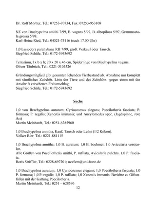 Dr. Rolf Mörtter, Tel.: 07253-70734, Fax: 07253-953108

NZ von Brachypelma smithi 7/99, B. vagans 5/97, B. albopilosa 5/97, Grammosto-
la grossa 5/98.
Karl-Heinz Ried, Tel.: 04321-73116 (nach 17.00 Uhr)

1,0 Lasiodora parahybana RH 7/99, groß. Verkauf oder Tausch.
Siegfried Schüle, Tel.: 0172-5943692

Terrarium, l x b x h; 20 x 20 x 46 cm, Spiderlinge von Brachypelma vagans.
Oliver Täubrich, Tel.: 0221-5105526

Gründungsmitglied gibt gesamten lebenden Tierbestand ab. Abnahme nur komplett
mit sämtlichen Zubehör. Liste der Tiere und des Zubehörs gegen einen mit der
Anschrift versehenen Freiumschlag
Siegfried Schüle, Tel.: 0172-5943692


                                       Suche

1,0 von Brachypelma auratum; Cyriocosmus elegans; Poecilotheria fasciata; P.
formosa; P. regalis; Xenestis immanis; und Ancylomedes spec. (Jagdspinne, rote
Art)
Martin Meinhardt, Tel.: 0251-6285960

1,0 Brachypelma annitha, Kauf, Tausch oder Leihe (1/2 Kokon).
Volker Bier, Tel.: 0221-881115

1,0 Brachypelma annitha; 1,0 B. auratum; 1,0 B. boehmei; 1,0 Avicularia versico-
lor.
Alle Größen von Poecilotheria smithi, P. rufilata, Avicularia pulchra. 1,0 P. fascia-
ta.
Boris Striffler, Tel.: 0228-697201; uzs5cm@uni-bonn.de

1,0 Brachypelma auratum; 1,0 Cyriococmus elegans; 1,0 Poecilotheria fasciata; 1,0
P. formosa; 1,0 P. regalis; 1,0 P. rufilata; 1,0 Xenestis immanis. Berichte zu Giftun-
fällen mit der Gattung Poecilotheria.
Martin Meinhardt, Tel.: 0251 – 628596
                                            12
 