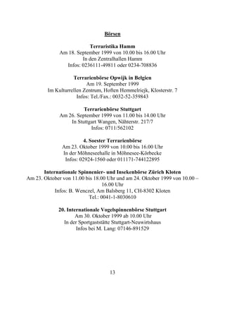 Börsen

                          Terraristika Hamm
              Am 18. September 1999 von 10.00 bis 16.00 Uhr
                       In den Zentralhallen Hamm
                Infos: 0236111-49811 oder 0234-708836

                    Terrarienbörse Opwijk in Belgien
                          Am 19. September 1999
         Im Kulturrellen Zentrum, Hoften Hemmelriejk, Klosterstr. 7
                      Infos: Tel./Fax.: 0032-52-359843

                        Terrarienbörse Stuttgart
              Am 26. September 1999 von 11.00 bis 14.00 Uhr
                  In Stuttgart Wangen, Nähterstr. 217/7
                           Infos: 0711/562102

                         4. Soester Terrarienbörse
               Am 23. Oktober 1999 von 10.00 bis 16.00 Uhr
               In der Möhneseehalle in Möhnesee-Körbecke
                Infos: 02924-1560 oder 011171-744122895

       Internationale Spinnenier- und Insekenbörse Zürich Kloten
Am 23. Oktober von 11.00 bis 18.00 Uhr und am 24. Oktober 1999 von 10.00 –
                                 16.00 Uhr
            Infos: B. Wenczel, Am Balsberg 11, CH-8302 Kloten
                           Tel.: 0041-1-8030610

             20. Internationale Vogelspinnenbörse Stuttgart
                     Am 30. Oktober 1999 ab 10.00 Uhr
               In der Sportgaststätte Stuttgart-Neuwirtshaus
                     Infos bei M. Lang: 07146-891529




                                    13
 