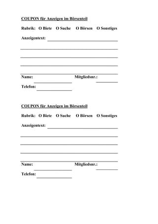 COUPON für Anzeigen im Börsenteil

Rubrik: O Biete   O Suche   O Börsen    O Sonstiges

Anzeigentext:




Name:                       Mitgliedsnr.:

Telefon:



COUPON für Anzeigen im Börsenteil

Rubrik: O Biete   O Suche   O Börsen    O Sonstiges

Anzeigentext:




Name:                       Mitgliedsnr.:

Telefon:
 