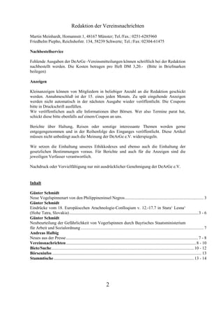 Redaktion der Vereinsnachrichten
Martin Meinhardt, Homannstr.1, 48167 Münster; Tel./Fax.: 0251-6285960
Friedhelm Piepho, Reichshofstr. 134, 58239 Schwerte; Tel.:/Fax: 02304-61475

Nachbestellservice

Fehlende Ausgaben der DeArGe -Vereinsmitteilungen können schriftlich bei der Redaktion
nachbestellt werden. Die Kosten betragen pro Heft DM 3,20.- (Bitte in Briefmarken
beilegen)

Anzeigen

Kleinanzeigen können von Mitgliedern in beliebiger Anzahl an die Redaktion geschickt
werden. Annahmeschluß ist der 15. eines jeden Monats. Zu spät eingehende Anzeigen
werden nicht automatisch in der nächsten Ausgabe wieder veröffentlicht. Die Coupons
bitte in Druckschrift ausfüllen.
Wir veröffentlichen auch alle Informationen über Börsen. Wer also Termine parat hat,
schickt diese bitte ebenfalls auf einem Coupon an uns.

Berichte über Haltung, Reisen oder sonstige interessante Themen werden gerne
entgegengenommen und in der Reihenfolge des Einganges veröffentlicht. Diese Artikel
müssen nicht unbedingt auch die Meinung der DeArGe e.V. widerspiegeln.

Wir setzen die Einhaltung unseres Ethikkodexes und ebenso auch die Einhaltung der
gesetzlichen Bestimmungen voraus. Für Berichte und auch für die Anzeigen sind die
jeweiligen Verfasser verantwortlich.

Nachdruck oder Vervielfältigung nur mit ausdrücklicher Genehmigung der DeArGe e.V.


Inhalt

Günter Schmidt
Neue Vogelspinnenart von den Philippineninsel Negros........................................................................... 3
Günter Schmidt
Eindrücke vom 18. Europäiscchen Arachnologie-Conlloqium v. 12.-17.7 in Stara‘ Lesna‘
(Hohe Tatra, Slovakia)........................................................................................................................... 3 - 6
Günter Schmidt
Neubeurteilung der Gefährlichkeit von Vogerlspinnen durch Bayrisches Staatsministerium
für Arbeit und Sozialordnung ..................................................................................................................... 7
Andreas Halbig
Neues aus der Presse .............................................................................................................................. 7 - 8
Vereinsnachrichten ............................................................................................................................ 8 - 10
Biete/Suche........................................................................................................................................ 10 - 12
Börseninfos .............................................................................................................................................. 13
Stammtische...................................................................................................................................... 13 - 14




                                                                   2
 