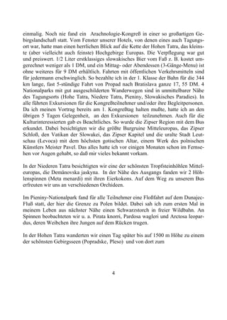 einmalig. Noch nie fand ein Arachnologie-Kongreß in einer so großartigen Ge-
birgslandschaft statt. Vom Fenster unserer Hotels, von denen eines auch Tagungs-
ort war, hatte man einen herrlichen Blick auf die Kette der Hohen Tatra, das kleins-
te (aber vielleicht auch feinste) Hochgebirge Europas. Die Verpflegung war gut
und preiswert. 1/2 Liter erstklassiges slowakisches Bier vom Faß z. B. kostet um-
gerechnet weniger als 1 DM, und ein Mittag- oder Abendessen (3-Gänge-Menu) ist
ohne weiteres für 9 DM erhältlich. Fahrten mit öffentlichen Verkehrsmitteln sind
für jedermann erschwinglich. So bezahlte ich in der 1. Klasse der Bahn für die 344
km lange, fast 5-stündige Fahrt von Propad nach Bratislava ganze 17, 55 DM. 4
Nationalparks mit gut ausgeschilderten Wanderwegen sind in unmittelbarer Nähe
des Tagungsorts (Hohe Tatra, Niedere Tatra, Pieniny, Slowakisches Paradies). In
alle führten Exkursionen für die Kongreßteilnehmer und/oder ihre Begleitpersonen.
Da ich meinen Vortrag bereits am 1. Kongreßtag halten mußte, hatte ich an den
übrigen 5 Tagen Gelegenheit, an den Exkursionen teilzunehmen. Auch für die
Kulturinteressierten gab es Beachtliches. So wurde die Zipser Region mit dem Bus
erkundet. Dabei besichtigten wir die größte Burgruine Mitteleuropas, das Zipser
Schloß, den Vatikan der Slowakei, das Zipser Kapitel und die uralte Stadt Leut-
schau (Levoca) mit dem höchsten gotischen Altar, einem Werk des polnischen
Künstlers Meister Pavel. Das alles hatte ich vor einigen Monaten schon im Fernse-
hen vor Augen gehabt, so daß mir vieles bekannt vorkam.

In der Niederen Tatra besichtigten wir eine der schönsten Tropfsteinhöhlen Mittel-
europas, die Demänovska jaskyna. In der Nähe des Ausgangs fanden wir 2 Höh-
lenspinnen (Meta menardi) mit ihren Eierkokons. Auf dem Weg zu unserem Bus
erfreuten wir uns an verschiedenen Orchideen.

Im Pieniny-Nationalpark fand für alle Teilnehmer eine Floßfahrt auf dem Dunajec-
Fluß statt, der hier die Grenze zu Polen bildet. Dabei sah ich zum ersten Mal in
meinem Leben aus nächster Nähe einen Schwarzstorch in freier Wildbahn. An
Spinnen beobachteten wir u. a. Pirata knorri, Pardosa wagleri und Arctosa leopar-
dus, deren Weibchen ihre Jungen auf dem Rücken trugen.

In der Hohen Tatra wanderten wir einen Tag später bis auf 1500 m Höhe zu einem
der schönsten Gebirgsseen (Popradske‚ Pleso) und von dort zum




                                         4
 