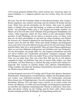 1355 m hoch gelegenen Strbské Pleso, einem weiteren See. Unterwegs sahen wir
erneut Orchideen, u. a. Epipactis palustris und zwei weitere Arten, die ich nicht
kannte.

Die letzte Tour für alle Teilnehmer führte ins Slowakische Paradies. Hier wurden 2
Routen angeboten, eine ziemlich schwierige und eine leichtere für Kinder und alte
Leute. Meine Frau und ich entschieden uns für letztere. Aber wenn wir gedacht
hatten, es handele sich um einen Spaziergang, so wurden wir bald eines besseren
belehrt. Auf glitschigen Pfaden ging es steil bergauf und bergab, hunderte von
Metern auf in den Fels über einem reißenden Fluß geschlagenen Metallplatten und
-leitern, völlig ausgesetzt, jedoch mit fixen Seilen an den schwierigsten Stellen
gesichert. Es gab Überhänge, die nur schwer zu meistern waren, vor allem, wenn
man wie ich nicht schwindelfrei ist und nicht die nötige Kondition zum Klettern
hat. Kurzum, die 5 Stunden Fußmarsch bis zum Restaurant in der Nähe einer Klos-
terruine waren für mich die Hölle. Wenn mich etliche Kollegen und Kolleginnen
sowie auch meine Frau nicht rührend umsorgt und mir bei den schwierigen Stellen
geholfen hätten, hätte ich es nicht geschafft. Oben auf einem Plateau angekommen,
sahen wir auf einer blühenden Gebirgswiese mit Orchideen und einer Orobanche-
Art eine Kreuzspinne, die gerade dabei war, eine Zygaena einzuspinnen und nicht
weit davon entfernt eine wunderschön gezeichnete Aculepeira ceropegia. Nach
dem Mittagessen kamen wir über eine andere Wiese, auf der Hamster herumtollten.
Viele von uns sahen diese Tiere zum ersten Mal. Daß sich die an sich dämme-
rungsaktiven Nager am hellichten Tage ganz in unserer Nähe zeigten, war schon
ein Erlebnis. Auf dem Rückweg zu unserem Bus ging es durch noch intakten Ge-
birgswald. Hier wuchsen an manchen Stellen recht zahlreich Türkenbundlilien.
Völlig erschöpft, aber durch die herrlichen Naturerlebnisse bereichert, kehrten wir
am Abend in unsere Hotels zurück.

Auf dem Kongreß waren etwa 55 Vorträge und 42 Poster über Spinnen, Skorpione,
Weberknechte, Walzenspinnen, Pseudoskorpione, Milben und Pantopoden präsen-
tiert worden. Laut Teilnehmerverzeichnis waren 105 Arachnologen anwesend.
Hinzu kamen etwa 50 Begleitpersonen. Fast alle europäischen Länder, dazu Israel,
Kasachstan, Sibirien, USA und Japan waren vertreten. Es ist immer wieder eine
Freude, alte Bekannte zu treffen und neue Kollegen und Kolleginnen kennenzuler-
nen und über alle möglichen arachnologischen Themen zu diskutieren. Diese Kon-
takte sind ebenso wichtig wie die Vorträge und die Poster selbst. Hinzu kamen
diesmal erstmalig sportliche Wettkämpfe mit Siegerehrung und bei der

                                        5
 