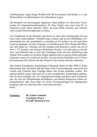 Abschiedsparty einige lustige Wettbewerbe für Erwachsene und Kinder, u. a. das
Wettzeichnen von Spinnentieren mit verbundenen Augen.

Der Kongreß war hervorragend organisiert. Dank gebührt vor allem dem Vorsit-
zenden des Organisations-Kommittees, Dr. Peter Gajdos und seiner Frau Dr. A.
Gajdosová sowie Herrn Stanislav Pekár, die keine Mühe scheuten, den Teilneh-
mern in jeder Hinsicht Optimales zu bieten.

Als Urlaubsland ist die Slowakei und darin vor allem ihre Gebirgsregion bei uns
noch recht wenig bekannt. Vielleicht liegt es daran, daß sie mit öffentlichen Ver-
kehrsmitteln nur sehr umständlich zu erreichen ist. So mußten wir, um nach Stará
Lesná zu gelangen, mit dem Flugzeug von Hamburg nach Wien fliegen (80 Minu-
ten), dort mehr als 3 Stunden auf den Autobus nach Bratislava warten, der uns in
etwa 1 1/2 Stunden zum dortigen Busbahnhof brachte. Von dort ging es mit der
Taxe zum Bahnhof und zu einer fast 5stündigen Fahrt mit dem Schnellzug nach
Propad. Dort wurden wir mit dem Wagen abgeholt und zu unseren Hotels gebracht.
Insgesamt waren wir sowohl auf der Hin- als auch auf der Rückfahrt etwa 15 Stun-
den unterwegs. Die Anreise mit dem Wagen ist also immer noch das einfachste.

Das nächste Europäische Arachnologie-Colloquium findet im Jahr 2000 in Arhus
(Dänemark) statt. Ich hoffe, daß dort dann mehr Vereinsmitglieder anwesend sein
werden und vielleicht auch Vorträge halten oder Poster ausstellen werden. Wir
müssen endlich zeigen, daß auch wir zu den europäischen Arachnologen gehören.
Das ist umso wichtiger, als z. B. Vogelspinnenvorträge und damit auch Arachnolo-
gen, die sich mit Theraphosiden beschäftigen, auf solchen Kongressen immer un-
terrepräsentiert sind. Zwar habe ich unsere Vereinsunterlagen im Tagungsraum
ausgelegt, aber was nützt das alles, wenn man uns nicht
kennt.


Verfasser:       Dr. Günter Schmidt
                 Von-Kleist-Weg 4
                 D-21407 Deutsch Evern




                                        6
 