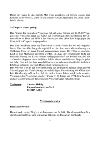Damit ihr, wenn ihr das nächste Mal etwas derartiges lest (sprich Unsinn über
Spinnen in der Presse), könnt ihr aus diesem Artikel Argumente für „böse Leser-
briefe“ finden.

>>Coupé<< erneut gerügt

Das Plenum des Deutschen Presserates hat auf seiner Sitzung am 19.05.1999 we-
gen eines Verstoßes gegen das Gebot der wahrhaftigen Berichterstattung der Öf-
fentlichkeit im Sinne der Ziffer 1 des Pressekodex eine öffentliche Rüge gegen die
Zeitschrift >>Coupé<< ausgesprochen.
Das Blatt berichtete unter der Überschrift >>Mein Freund hat bei mir abgetrie-
ben<< über eine Abtreibung, die angeblich an einer im vierten Monat schwangeren
18jährigen Frau von deren Freund vorgenommen wurde. Der Fötus sei anschlie-
ßend in eine Mülltonne geworfen worden. Im Zuge der Ermittlungen teilte die
Geschäftsführung der Klaus-Helbert-Verlagsgesellschaft der Polizei mit, daß ein
>>Coupé<<-Reporter einen ähnlichen Fall in einem ausländischen Magazin gele-
sen habe. Dies soll ihn dazu veranlaßt haben, eine erfundene Geschichte ähnlichen
Inhalts zu schreiben und nach Deutschland zu transportieren.
Der Presserat sieht in der Veröffentlichung des erfundenen Beitrags einen groben
Verstoß gegen die Verpflichtung zur wahrhaftigen Unterrichtung der Öffentlich-
keit. Gleichzeitig stellt er fest, daß die in den letzten Jahren wiederholte massive
Verletzung des Pressekodex durch >>Coupé<< 18 Rügen seit 1994 dem Ansehen
und der Glaubwürdigkeit der deutschen Presse schweren Schaden zufügt.

Verfassaer:      Andreas Halbig
                 Emanuel-vonketteler-Str.6
                 D-59229 Ahlen



                               Vereinsnachrichten

Redaktionswechsel

Hiermit endet meine Tätigkeit als Pressewart der DeArGe. Da ich derzeit beruflich
stark beansprucht bin, kann ich meiner Tätigkeit als Pressewart nicht mehr

                                         8
 