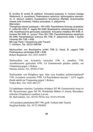 B. annitha; B. emilia; B. pallidum; Avicularia purpurea; A. huriana (riesige
Weibchen); A. aurantiaca; Psalmopoeus reduncus; Aphonopelma seeman-
nii, A. stoicum (selten); Eupalaestrus tenuitarsus (Rarität); Grammostola
roseaa (rote Variante); Vitalius sorocabae; V. platyomma.
Männchen:
Theraphosa blondi (subadult) + RH 4/99; Poecilotheria formosa (subadult);
P. rufilta RH 5/99; P. regalis RH 8/99; Brazilopelma colloratovillosum (juve-
nil9; Acanthoscurria geniculata (subadult); Avicularia metallica RH 8/99; A.
huriana RH 9/99; A. „purpur“ Peru RH 7/99; Pseudotheraphosa apophysis
Rh 8/99; Pamphobetues antinous RH 7/99; P. platyomma (helle + dunkle
Variante) RH 7/99 + 9/99.
NN zzgl. Porto / Verpackung oder Tausch.
T. Vinmann, Tel.: 02151-540766

Nachzuchten von Brachipelma smithi 7/99 (2. Haut), B. vagans 7/99
Psalmopoeus cambridgei 8/98 + 8/99.
Robert Bogdanski, Tel.: 0251-626875

Nachzuchten von Avicularia versicolor 5/99, A. metallica 7/99,
Acanthoscurria geniculata 6/99; 1,0 Grammostola pulchra (adult), zur
Verpaarung gegen ½ Kokon.
Thomas Jansen, Tel.: 02203-57363

Nachzuchten von Paraphysa spec. blau (syn Euathlus pulcherimaklaasi9
7/99, Avicularia versicolor 5799; 1,0 Poecilotheria fasciata + 1,0 P. regalis
(beide adult) zur Verpaarung gegen ½ Kokon.
Volker Bier, Tel.: 0221-881115

2,0 ephebopus murinus; Lasiodora striatipes NZ 98; Grammostola rosea nz
98; Hysterocrates gigas NZ 99; Wandelnde Blätter (3 Arten); Riesenheu-
schrecke (Tropidacres corallus), Larven.
Dr. Ralf mörtter, Tel.: 07253-70734, Fax: 07253-953108

1,0 Lasiodora parahybana RH 7/99, groß. Verkaul oder Tausch
Siegfried Schüle; Tel.: 0172-5943692


                                     10
 