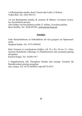 1,0 Brachypelma annitha. Kauf, Tausch oder Leihe (½ Kokon).
Volker Bier, Tel.: 0221-881115

1,0 von Brachypelma annitha, B. auratum, B. böhmei, Avicularia versico-
lor, Poecilotheria fasciata.
Alle Größen von Poecilotheria smithi, P. rufilata, Avicularia pulchra.
Boris Striffler, Tel.: 0228-697201, uzs5cm@uni-bonn.de


                                 Sonstiges

Gebe Heimchenboxen an Selbstabholer ab! Gut geeignet zur Spinnenauf-
zucht.
Siegfried Schüle, Tel.: 0172-5943692

Biete Terrarien in verschiedenen Größen: z.B. 35 x 30 x 30 cm. 21 x Glas-
terrarien (Schiebetür, Lüftuzng), 4 x Plastikterrarien, alle zusammen günstig
abzugeben.
Karsten Krüger, Tel.: 02369-1417

2 Doppelterrarien (für Theraphosa blondi) und sonstige Terrarien für
Baumbewohner günstig anzugeben.
Jens Amann, Tel.: 0172-54458912 oder 05772-4575




                                     12
 