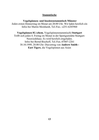 Stammtische

           Vogelspinnen- und Insektenstammtisch Münster
Jeden ersten Donnerstag im Monat um 20.00 Uhr. Wir laden herzlich ein
          Infos bei Martin Meinhardt, Tel./Fax.: o251-6285960

     Vogelspinnen IG (ehem. Vogelspinnenstammtisch) Stuttgart
  Trifft sich jeden 4. Freitag im Monat in der Sportgaststätte Stuttgart-
                Neuwiedshaus. Es wird herzlich eingeladen.
             Infos bei Bernd Bischoff, Tel./Fax.:07807-2261
         30.10.1999, 20.00 Uhr: Diavortrag von Andrew Smith -
                 Eart Tigers, die Vogelspinnen aus Asien




                                    13
 