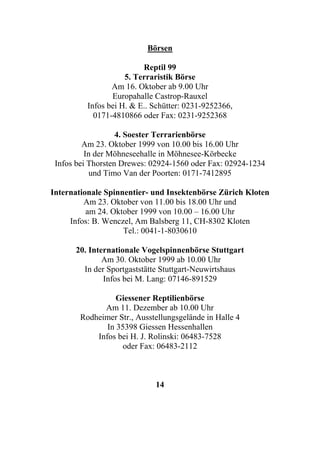 Börsen

                          Reptil 99
                     5. Terraristik Börse
                 Am 16. Oktober ab 9.00 Uhr
                 Europahalle Castrop-Rauxel
          Infos bei H. & E.. Schütter: 0231-9252366,
            0171-4810866 oder Fax: 0231-9252368

                   4. Soester Terrarienbörse
         Am 23. Oktober 1999 von 10.00 bis 16.00 Uhr
          In der Möhneseehalle in Möhnesee-Körbecke
 Infos bei Thorsten Drewes: 02924-1560 oder Fax: 02924-1234
            und Timo Van der Poorten: 0171-7412895

Internationale Spinnentier- und Insektenbörse Zürich Kloten
         Am 23. Oktober von 11.00 bis 18.00 Uhr und
          am 24. Oktober 1999 von 10.00 – 16.00 Uhr
     Infos: B. Wenczel, Am Balsberg 11, CH-8302 Kloten
                    Tel.: 0041-1-8030610

      20. Internationale Vogelspinnenbörse Stuttgart
              Am 30. Oktober 1999 ab 10.00 Uhr
        In der Sportgaststätte Stuttgart-Neuwirtshaus
              Infos bei M. Lang: 07146-891529

                  Giessener Reptilienbörse
              Am 11. Dezember ab 10.00 Uhr
        Rodheimer Str., Ausstellungsgelände in Halle 4
               In 35398 Giessen Hessenhallen
            Infos bei H. J. Rolinski: 06483-7528
                   oder Fax: 06483-2112



                             14
 