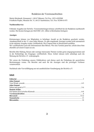 Redaktion der Vereinsnachrichten
Martin Meinhardt, Homannstr.1, 48167 Münster; Tel./Fax.: 0251-6285960
Friedhelm Piepho, Memeler Str. 51, 66121 Saarbrücken; Tel.:/Fax: 02304-61475

Nachbestellservice

Fehlende Ausgaben der DeArGe -Vereinsmitteilungen können schriftlich bei der Redaktion nachbestellt
werden. Die Kosten betragen pro Heft DM 3,20.- (Bitte in Briefmarken beilegen)

Anzeigen

Kleinanzeigen können von Mitgliedern in beliebiger Anzahl an die Redaktion geschickt werden.
Annahmeschluß ist der 15. eines jeden Monats. Zu spät eingehende Anzeigen werden nicht automatisch
in der nächsten Ausgabe wieder veröffentlicht. Die Coupons bitte in Druckschrift ausfüllen.
Wir veröffentlichen auch alle Informationen über Börsen. Wer also Termine parat hat, schickt diese bitte
ebenfalls auf einem Coupon an uns.

Berichte über Haltung, Reisen oder sonstige interessante Themen werden gerne entgegengenommen und
in der Reihenfolge des Einganges veröffentlicht. Diese Artikel müssen nicht unbedingt auch die
Meinung der DeArGe e.V. widerspiegeln.

Wir setzen die Einhaltung unseres Ethikkodexes und ebenso auch die Einhaltung der gesetzlichen
Bestimmungen voraus. Für Berichte und auch für die Anzeigen sind die jeweiligen Verfasser
verantwortlich.

Nachdruck oder Vervielfältigung nur mit ausdrücklicher Genehmigung der DeArGe e.V.


Inhalt

Editorial...................................................................................................................................................... 3
John Osmani
Vom Winde verweht ................................................................................................................................4-5
John Osmani
Schon mal geseh`n???..............................................................................................................................5-6
Daniela Stribu
Für Samira (Ein lyrisches Kleinod) .........................................................................................................6-8
Vereinsnachrichten ................................................................................................................................... 8
Börsenteil...............................................................................................................................................9-12
Stammtische ............................................................................................................................................. 13
Börseninfos............................................................................................................................................... 14




                                                                               2
 