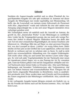 Editorial

Nachdem die August-Ausgabe ausblieb und zu allem Überdruß die Au-
gust/September-Ausgabe erst sehr spät erschienen ist, kommen mit dieser
Ausgabe die Mitteilungen nun wieder regelmäßig zum Monatsanfang. Ich
hoffe, das die Leserschaft von meinem ersten Gehversuch als Pressewart
nicht allzu „abgeschreckt“ wurde und vielleicht die eine oder andere neue
Anregung aufgeschnappt hat, so das sich unser Magazin demnächst etwas
vielseitiger gestalten wird.
Mit Vielseitigkeit meine ich natürlich auch die Auswahl an Autoren, die
gewillt ist, ihre „literarischen Werke“ in den Mitteilungen zu veröffentli-
chen. Leider hat die Vergangenheit gezeigt, das nur noch sehr wenige Per-
sonen ihre Artikel in diesem Magazin Abdrucken lassen, das dafür aber
zum Teil mit einer erstaunlichen Regelmäßigkeit, die meines Erachtens sehr
lobenswert ist. Allerdings führt das auf Dauer zu einer gewissen Einseitig-
keit, was den Lesespaß an dieser „Lektüre“ ein wenig trüben kann. Daher
möchte ich hier jetzt an den Großteil der Leser appellieren, selber mal einen
Bericht zu verfassen und mir zu schicken oder zu faxen. Es muß ja nicht
gleich eine wissenschaftliche Abhandlung sein. Ein simpler Erfahrungsbe-
richt reicht schon völlig aus und kommt den meisten Lesern sicher entge-
gen. So wird sich jeder Vogelspinnenhalter bei der Nachzucht einer neuen
Art irgendwann einmal fragen, wie so eine Paarung der Art Xy vonstatten
geht, wann der Kokon gebaut wird und die Jungspinnen schlüpfen und wie-
viel Nachwuchs denn letzten Endes zu Erwarten wäre. Aber auch Haltungs-
bedingungen und besondere Verhaltensweisen oder Vorkommnisse sind
stets von hohem Interesse und wissenschaftlichen Wert. Übrigens bin ich
gerne bereit, eingesandte Manuskripte zu überarbeiten, wenn es ausdrück-
lich gewünscht wird. Diese werden dann nach Einsicht und Einverständnis
des Autors umgehend in den Mitteilungen veröffentlicht. Also, schreibt mal
wieder.
In der vorliegende Ausgabe kommt übrigens erstmals ein Gedicht vor, so
das die Freunde der Künste auch auf ihre Kosten kommen. Also, viel Spaß
beim Lesen.


                                     3
 