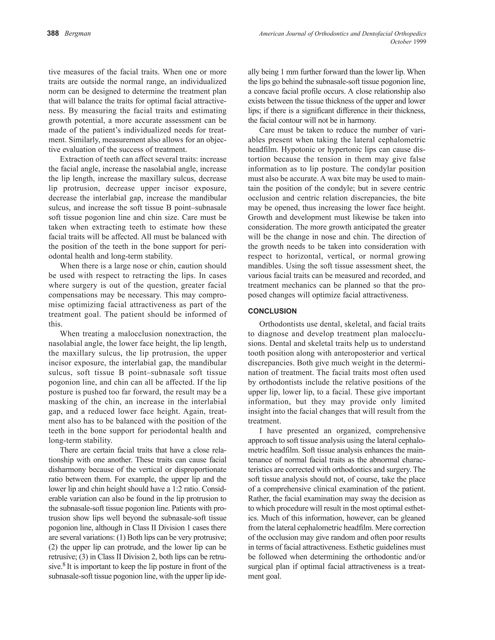 388 Bergman American Journal of Orthodontics and Dentofacial Orthopedics
October 1999
tive measures of the facial traits. When one or more
traits are outside the normal range, an individualized
norm can be designed to determine the treatment plan
that will balance the traits for optimal facial attractive-
ness. By measuring the facial traits and estimating
growth potential, a more accurate assessment can be
made of the patient’s individualized needs for treat-
ment. Similarly, measurement also allows for an objec-
tive evaluation of the success of treatment.
Extraction of teeth can affect several traits: increase
the facial angle, increase the nasolabial angle, increase
the lip length, increase the maxillary sulcus, decrease
lip protrusion, decrease upper incisor exposure,
decrease the interlabial gap, increase the mandibular
sulcus, and increase the soft tissue B point–subnasale
soft tissue pogonion line and chin size. Care must be
taken when extracting teeth to estimate how these
facial traits will be affected. All must be balanced with
the position of the teeth in the bone support for peri-
odontal health and long-term stability.
When there is a large nose or chin, caution should
be used with respect to retracting the lips. In cases
where surgery is out of the question, greater facial
compensations may be necessary. This may compro-
mise optimizing facial attractiveness as part of the
treatment goal. The patient should be informed of
this.
When treating a malocclusion nonextraction, the
nasolabial angle, the lower face height, the lip length,
the maxillary sulcus, the lip protrusion, the upper
incisor exposure, the interlabial gap, the mandibular
sulcus, soft tissue B point–subnasale soft tissue
pogonion line, and chin can all be affected. If the lip
posture is pushed too far forward, the result may be a
masking of the chin, an increase in the interlabial
gap, and a reduced lower face height. Again, treat-
ment also has to be balanced with the position of the
teeth in the bone support for periodontal health and
long-term stability.
There are certain facial traits that have a close rela-
tionship with one another. These traits can cause facial
disharmony because of the vertical or disproportionate
ratio between them. For example, the upper lip and the
lower lip and chin height should have a 1:2 ratio. Consid-
erable variation can also be found in the lip protrusion to
the subnasale-soft tissue pogonion line. Patients with pro-
trusion show lips well beyond the subnasale-soft tissue
pogonion line, although in Class II Division 1 cases there
are several variations: (1) Both lips can be very protrusive;
(2) the upper lip can protrude, and the lower lip can be
retrusive; (3) in Class II Division 2, both lips can be retru-
sive.8 It is important to keep the lip posture in front of the
subnasale-soft tissue pogonion line, with the upper lip ide-
ally being 1 mm further forward than the lower lip. When
the lips go behind the subnasale-soft tissue pogonion line,
a concave facial profile occurs. A close relationship also
exists between the tissue thickness of the upper and lower
lips; if there is a significant difference in their thickness,
the facial contour will not be in harmony.
Care must be taken to reduce the number of vari-
ables present when taking the lateral cephalometric
headfilm. Hypotonic or hypertonic lips can cause dis-
tortion because the tension in them may give false
information as to lip posture. The condylar position
must also be accurate. A wax bite may be used to main-
tain the position of the condyle; but in severe centric
occlusion and centric relation discrepancies, the bite
may be opened, thus increasing the lower face height.
Growth and development must likewise be taken into
consideration. The more growth anticipated the greater
will be the change in nose and chin. The direction of
the growth needs to be taken into consideration with
respect to horizontal, vertical, or normal growing
mandibles. Using the soft tissue assessment sheet, the
various facial traits can be measured and recorded, and
treatment mechanics can be planned so that the pro-
posed changes will optimize facial attractiveness.
CONCLUSION
Orthodontists use dental, skeletal, and facial traits
to diagnose and develop treatment plan malocclu-
sions. Dental and skeletal traits help us to understand
tooth position along with anteroposterior and vertical
discrepancies. Both give much weight in the determi-
nation of treatment. The facial traits most often used
by orthodontists include the relative positions of the
upper lip, lower lip, to a facial. These give important
information, but they may provide only limited
insight into the facial changes that will result from the
treatment.
I have presented an organized, comprehensive
approach to soft tissue analysis using the lateral cephalo-
metric headfilm. Soft tissue analysis enhances the main-
tenance of normal facial traits as the abnormal charac-
teristics are corrected with orthodontics and surgery. The
soft tissue analysis should not, of course, take the place
of a comprehensive clinical examination of the patient.
Rather, the facial examination may sway the decision as
to which procedure will result in the most optimal esthet-
ics. Much of this information, however, can be gleaned
from the lateral cephalometric headfilm. Mere correction
of the occlusion may give random and often poor results
in terms of facial attractiveness. Esthetic guidelines must
be followed when determining the orthodontic and/or
surgical plan if optimal facial attractiveness is a treat-
ment goal.
 