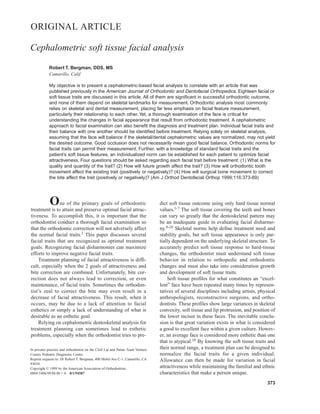 One of the primary goals of orthodontic
treatment is to attain and preserve optimal facial attrac-
tiveness. To accomplish this, it is important that the
orthodontist conduct a thorough facial examination so
that the orthodontic correction will not adversely affect
the normal facial traits.1 This paper discusses several
facial traits that are recognized as optimal treatment
goals. Recognizing facial disharmonies can maximize
efforts to improve negative facial traits.
Treatment planning of facial attractiveness is diffi-
cult, especially when the 2 goals of attractiveness and
bite correction are combined. Unfortunately, bite cor-
rection does not always lead to correction, or even
maintenance, of facial traits. Sometimes the orthodon-
tist’s zeal to correct the bite may even result in a
decrease of facial attractiveness. This result, when it
occurs, may be due to a lack of attention to facial
esthetics or simply a lack of understanding of what is
desirable as an esthetic goal.
Relying on cephalometric dentoskeletal analysis for
treatment planning can sometimes lead to esthetic
problems, especially when the orthodontist tries to pre-
dict soft tissue outcome using only hard tissue normal
values.1-7 The soft tissue covering the teeth and bones
can vary so greatly that the dentoskeletal pattern may
be an inadequate guide in evaluating facial disharmo-
ny.8-10 Skeletal norms help define treatment need and
stability goals, but soft tissue appearance is only par-
tially dependent on the underlying skeletal structure. To
accurately predict soft tissue response to hard-tissue
changes, the orthodontist must understand soft tissue
behavior in relation to orthopedic and orthodontic
changes and must also take into consideration growth
and development of soft tissue traits.
Soft tissue profiles for what constitutes an “excel-
lent” face have been repeated many times by represen-
tatives of several disciplines including artists, physical
anthropologists, reconstructive surgeons, and ortho-
dontists. These profiles show large variances in skeletal
convexity, soft tissue and lip protrusion, and position of
the lower incisor in these faces. The inevitable conclu-
sion is that great variation exists in what is considered
a good to excellent face within a given culture. Howev-
er, an average face is considered more esthetic than one
that is atypical.10 By knowing the soft tissue traits and
their normal range, a treatment plan can be designed to
normalize the facial traits for a given individual.
Allowance can then be made for variation in facial
attractiveness while maintaining the familial and ethnic
characteristics that make a person unique.
373
ORIGINAL ARTICLE
Cephalometric soft tissue facial analysis
Robert T. Bergman, DDS, MS
Camarillo, Calif
My objective is to present a cephalometric-based facial analysis to correlate with an article that was
published previously in the American Journal of Orthodontic and Dentofacial Orthopedics. Eighteen facial or
soft tissue traits are discussed in this article. All of them are significant in successful orthodontic outcome,
and none of them depend on skeletal landmarks for measurement. Orthodontic analysis most commonly
relies on skeletal and dental measurement, placing far less emphasis on facial feature measurement,
particularly their relationship to each other. Yet, a thorough examination of the face is critical for
understanding the changes in facial appearance that result from orthodontic treatment. A cephalometric
approach to facial examination can also benefit the diagnosis and treatment plan. Individual facial traits and
their balance with one another should be identified before treatment. Relying solely on skeletal analysis,
assuming that the face will balance if the skeletal/dental cephalometric values are normalized, may not yield
the desired outcome. Good occlusion does not necessarily mean good facial balance. Orthodontic norms for
facial traits can permit their measurement. Further, with a knowledge of standard facial traits and the
patient’s soft tissue features, an individualized norm can be established for each patient to optimize facial
attractiveness. Four questions should be asked regarding each facial trait before treatment: (1) What is the
quality and quantity of the trait? (2) How will future growth affect the trait? (3) How will orthodontic tooth
movement affect the existing trait (positively or negatively)? (4) How will surgical bone movement to correct
the bite affect the trait (positively or negatively)? (Am J Orthod Dentofacial Orthop 1999;116:373-89)
In privatie practice and orthodontist on the Cleft Lip and Palate Team Venture
County Pediatric Diagnostic Center.
Reprint requests to: Dr Robert T. Bergman, 400 Mobil Ave C-1, Camarillo, CA
93010.
Copyright © 1999 by the American Association of Orthodontists.
0889-5406/99/$8.00 + 0 8/1/94587
 