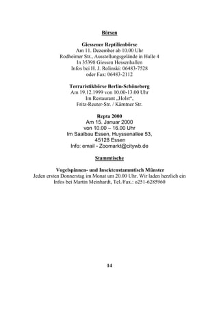Börsen

                     Giessener Reptilienbörse
                 Am 11. Dezember ab 10.00 Uhr
           Rodheimer Str., Ausstellungsgelände in Halle 4
                  In 35398 Giessen Hessenhallen
               Infos bei H. J. Rolinski: 06483-7528
                      oder Fax: 06483-2112

                Terraristikbörse Berlin-Schöneberg
                Am 19.12.1999 von 10.00-13.00 Uhr
                        Im Restaurant „Holst“,
                   Fritz-Reuter-Str. / Kärntner Str.

                             Repta 2000
                         Am 15. Januar 2000
                        von 10.00 – 16.00 Uhr
               Im Saalbau Essen, Huyssenallee 53,
                            45128 Essen
                 Info: email - Zoomarkt@citywb.de

                           Stammtische

           Vogelspinnen- und Insektenstammtisch Münster
Jeden ersten Donnerstag im Monat um 20.00 Uhr. Wir laden herzlich ein
          Infos bei Martin Meinhardt, Tel./Fax.: o251-6285960




                                 14
 