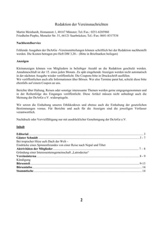 Redaktion der Vereinsnachrichten
Martin Meinhardt, Homannstr.1, 48167 Münster; Tel./Fax.: 0251-6285960
Friedhelm Piepho, Memeler Str. 51, 66121 Saarbrücken; Tel.:/Fax: 0681-8317534

Nachbestellservice

Fehlende Ausgaben der DeArGe -Vereinsmitteilungen können schriftlich bei der Redaktion nachbestellt
werden. Die Kosten betragen pro Heft DM 3,20.- (Bitte in Briefmarken beilegen)

Anzeigen

Kleinanzeigen können von Mitgliedern in beliebiger Anzahl an die Redaktion geschickt werden.
Annahmeschluß ist der 15. eines jeden Monats. Zu spät eingehende Anzeigen werden nicht automatisch
in der nächsten Ausgabe wieder veröffentlicht. Die Coupons bitte in Druckschrift ausfüllen.
Wir veröffentlichen auch alle Informationen über Börsen. Wer also Termine parat hat, schickt diese bitte
ebenfalls auf einem Coupon an uns.

Berichte über Haltung, Reisen oder sonstige interessante Themen werden gerne entgegengenommen und
in der Reihenfolge des Einganges veröffentlicht. Diese Artikel müssen nicht unbedingt auch die
Meinung der DeArGe e.V. widerspiegeln.

Wir setzen die Einhaltung unseres Ethikkodexes und ebenso auch die Einhaltung der gesetzlichen
Bestimmungen voraus. Für Berichte und auch für die Anzeigen sind die jeweiligen Verfasser
verantwortlich.

Nachdruck oder Vervielfältigung nur mit ausdrücklicher Genehmigung der DeArGe e.V.

Inhalt

Editorial...................................................................................................................................................... 3
Günter Schmidt ....................................................................................................................................3 - 7
Bei tropischer Hitze aufs Dach der Welt –
Eindrücke eines Spinnenfreundes von einer Reise nach Nepal und Tibet
Aktrivitäten der Mitglieder................................................................................................................ 7 – 8
Gründung einer Interessentensgemeinschaft „Latrodectus“
Vereinsinterna ......................................................................................................................................8 - 9
Kündigung
Börsenteil...............................................................................................................................................9-13
Börseninfos............................................................................................................................................... 14
Stammtische ............................................................................................................................................. 14




                                                                               2
 