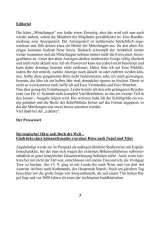 Editorial

Die letzte „Mitteilungen“ war leider etwas Einseitig, aber das wird sich nun auch
wieder ändern, sofern die Mitarbeit der Mitglieder gewährleistet ist. Eine Randbe-
merkung zum Anzeigenteil: Der Anzeigenteil ist mittlerweile beträchtlich ange-
wachsen und füllt derzeit etwa ein Drittel der Mitteilungen aus. Zu den alten An-
zeigen kommen laufend Neue hinzu. Dadurch schrumpft der Artikelteil immer
weiter zusammen und die Mitteilungen nehmen immer mehr die Form eines Anzei-
genblattes an. Unter den alten Anzeigen dürften mittlerweile Einige völlig überholt
und nicht mehr aktuell sein. Ich als Pressewart kann das jedoch nicht beurteilen und
kann daher derartige Inserate nicht entfernen. Daher bitte ich um Eure Mithilfe,
indem Ihr mir mitteilt, welche Anzeige noch aktuell ist oder entfernt werden kön-
nen. Sollte diese gutgemeinte Bitte nicht funktionieren, sehe ich mich gezwungen,
Inserate, die älter als ein halbes Jahr sind, demnächst rigoros zu löschen. Damit es
nicht so weit kommen muß, hoffe ich auf Euer Verständnis und Eure Mitarbeit.
Nun aber genug der Ermahnungen. Leider konnte ich den sehr gelungenen Reisebe-
richt von Dr. G. Schmidt nicht komplett Veröffentlichen, so das ein zweiter Teil in
den Januar - Ausgabe folgen wird. Des weiteren habe ich die Schriftgröße ein we-
nig geändert und die Breite der Schriftblöcke besser auf das Format angepasst, so
das die Mittelungen nun etwas besser aussehen werden.
Viel Spaß bei der „Lektüre“.

Der Pressewart


Bei tropischer Hitze aufs Dach der Welt –
Eindrücke eines Spinnenfreundes von einer Reise nach Nepal und Tibet

Angekündigt wurde sie im Prospekt als außergewöhnliche Studienreise mit Expedi-
tionscharakter, bei der man sich wegen der extremen Höhenverhältnisse selbstver-
ständlich in guter körperlicher Gesamtverfassung befinden sollte. Auch wenn letz-
teres bei mir nicht der Fall war, entschlossen sich meine Frau und ich, die 16-tägige
Tour zu buchen. Am 15. 9. ging es mit Lauda-Air nach Wien und von dort mit
Austrian Airlines nach Kathmandu, der Hauptstadt Nepals. Noch am gleichen Tag
besuchten wir die große Stupa von Swayambunath, die auf einem 77m hohen Hü-
gel liegt und vor 2000 Jahren als eines der wichtigsten buddhistischen



                                         3
 