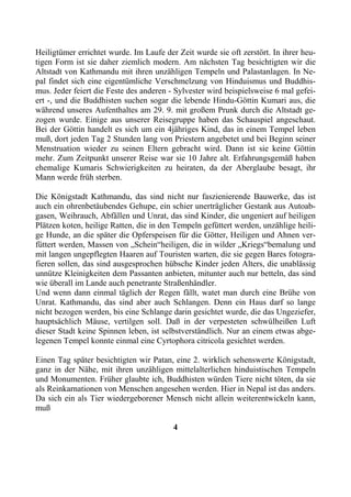 Heiligtümer errichtet wurde. Im Laufe der Zeit wurde sie oft zerstört. In ihrer heu-
tigen Form ist sie daher ziemlich modern. Am nächsten Tag besichtigten wir die
Altstadt von Kathmandu mit ihren unzähligen Tempeln und Palastanlagen. In Ne-
pal findet sich eine eigentümliche Verschmelzung von Hinduismus und Buddhis-
mus. Jeder feiert die Feste des anderen - Sylvester wird beispielsweise 6 mal gefei-
ert -, und die Buddhisten suchen sogar die lebende Hindu-Göttin Kumari aus, die
während unseres Aufenthaltes am 29. 9. mit großem Prunk durch die Altstadt ge-
zogen wurde. Einige aus unserer Reisegruppe haben das Schauspiel angeschaut.
Bei der Göttin handelt es sich um ein 4jähriges Kind, das in einem Tempel leben
muß, dort jeden Tag 2 Stunden lang von Priestern angebetet und bei Beginn seiner
Menstruation wieder zu seinen Eltern gebracht wird. Dann ist sie keine Göttin
mehr. Zum Zeitpunkt unserer Reise war sie 10 Jahre alt. Erfahrungsgemäß haben
ehemalige Kumaris Schwierigkeiten zu heiraten, da der Aberglaube besagt, ihr
Mann werde früh sterben.

Die Königstadt Kathmandu, das sind nicht nur faszienierende Bauwerke, das ist
auch ein ohrenbetäubendes Gehupe, ein schier unerträglicher Gestank aus Autoab-
gasen, Weihrauch, Abfällen und Unrat, das sind Kinder, die ungeniert auf heiligen
Plätzen koten, heilige Ratten, die in den Tempeln gefüttert werden, unzählige heili-
ge Hunde, an die später die Opferspeisen für die Götter, Heiligen und Ahnen ver-
füttert werden, Massen von „Schein“heiligen, die in wilder „Kriegs“bemalung und
mit langen ungepflegten Haaren auf Touristen warten, die sie gegen Bares fotogra-
fieren sollen, das sind ausgesprochen hübsche Kinder jeden Alters, die unablässig
unnütze Kleinigkeiten dem Passanten anbieten, mitunter auch nur betteln, das sind
wie überall im Lande auch penetrante Straßenhändler.
Und wenn dann einmal täglich der Regen fällt, watet man durch eine Brühe von
Unrat. Kathmandu, das sind aber auch Schlangen. Denn ein Haus darf so lange
nicht bezogen werden, bis eine Schlange darin gesichtet wurde, die das Ungeziefer,
hauptsächlich Mäuse, vertilgen soll. Daß in der verpesteten schwülheißen Luft
dieser Stadt keine Spinnen leben, ist selbstverständlich. Nur an einem etwas abge-
legenen Tempel konnte einmal eine Cyrtophora citricola gesichtet werden.

Einen Tag später besichtigten wir Patan, eine 2. wirklich sehenswerte Königstadt,
ganz in der Nähe, mit ihren unzähligen mittelalterlichen hinduistischen Tempeln
und Monumenten. Früher glaubte ich, Buddhisten würden Tiere nicht töten, da sie
als Reinkarnationen von Menschen angesehen werden. Hier in Nepal ist das anders.
Da sich ein als Tier wiedergeborener Mensch nicht allein weiterentwickeln kann,
muß

                                         4
 