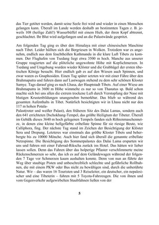 das Tier getötet werden, damit seine Seele frei wird und wieder in einen Menschen
gelangen kann. Überall im Lande werden deshalb an bestimmten Tagen z. B. je-
weils 108 (heilige Zahl!) Wasserbüffel mit einem Hieb, der ihren Kopf abtrennt,
geschlachtet. Ihr Blut wird aufgefangen und an die Palastwände gespritzt.

Am folgenden Tag ging es über den Himalaya mit einer chinesischen Maschine
nach Tibet. Leider hüllten sich die Bergriesen in Wolken. Trotzdem war es ange-
nehm, endlich aus dem feuchtheißen Kathmandu in die klare Luft Tibets zu kom-
men. Der Flughafen von Tsedang liegt etwa 3500 m hoch. Manche aus unserer
Gruppe reagierten auf die plötzliche ungewohnte Höhe mit Kopfschmerzen. In
Tsedang und Umgebung wurden wieder Klöster und die Grabhügel der ersten tibe-
tischen Könige besucht. Hier endlich gab es auf den Wiesen auch Spinnen, und
zwar waren es Gnaphosiden. Einen Tag später setzten wir mit einer Fähre über den
Brahmaputra und fuhren dann auf Lastwagen stehend zu dem sehr schönen Kloster
Samye. Tags darauf ging es nach Lhasa, der Hauptstadt Tibets. Auf einer Wiese am
Brahmaputra in 3600 m Höhe wimmelte es nur so von Thanatus sp. Bald schon
machte sich bei uns allen die extrem trockene Luft durch Verstopfung der Nase mit
blutigen Krustenbildungen unangenehm bemerkbar. Das blieb so während des
gesamten Aufenthalts in Tibet. Natürlich besichtigten wir in Lhasa nicht nur den
117 m hohen Potala-
Palast(roter und weißer Palast), den früheren Sitz des Dalai Lamas, sondern auch
den 641 errichteten Dschokhang-Tempel, das größte Heiligtum der Tibeter. Überall
im Gebälk dieses 3640 m hoch gelegenen Tempels fanden sich Röhrenmaschennet-
ze, in denen eine kleine hellgefärbte cribellate Spinne für sie riesige Beute, wie
Calliphora, fing. Der nächste Tag stand im Zeichen der Besichtigung der Klöster
Sera und Drepung. Letzteres war einstmals das größte Kloster Tibets und beher-
bergte bis zu 10000 Mönche. Auch hier fand sich überall die genannte cribellate
Netzspinne. Die Besichtigung des Sommerpalastes des Dalai Lama ersparten wir
uns und fuhren mit einer Fahrrad-Rikscha zurück ins Hotel. Das hätten wir lieber
lassen sollen. Denn das Fahren über das holperige Pflaster verschlimmerte meine
Rückenschmerzen so sehr, das ich es auf dem Geländewagen während der folgen-
den 7 Tage vor Schmerzen kaum aushalten konnte. Denn von nun an führte der
Weg über staubige Pisten und unbeschreiblich schlechte und gefährliche Rollbah-
nen, die mit einem PKW oder Bus nicht zu bewältigen sind, durch die unberührte
Natur. Wir – das waren 16 Touristen und 3 Reiseleiter, ein deutscher, ein nepalesi-
scher und eine Tibeterin – fuhren mit 5 Toyota-Fahrzeugen. Die von ihnen und
vom Gegenverkehr aufgewirbelten Staubfahnen ließen von der


                                        5
 