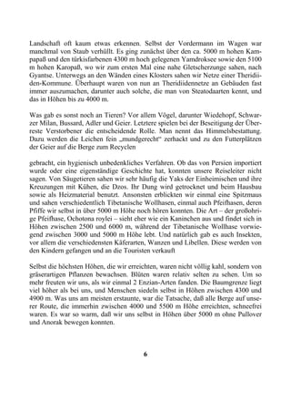 Landschaft oft kaum etwas erkennen. Selbst der Vordermann im Wagen war
manchmal von Staub verhüllt. Es ging zunächst über den ca. 5000 m hohen Kam-
papaß und den türkisfarbenen 4300 m hoch gelegenen Yamdroksee sowie den 5100
m hohen Karopaß, wo wir zum ersten Mal eine nahe Gletscherzunge sahen, nach
Gyantse. Unterwegs an den Wänden eines Klosters sahen wir Netze einer Theridii-
den-Kommune. Überhaupt waren von nun an Theridiidennetze an Gebäuden fast
immer auszumachen, darunter auch solche, die man von Steatodaarten kennt, und
das in Höhen bis zu 4000 m.

Was gab es sonst noch an Tieren? Vor allem Vögel, darunter Wiedehopf, Schwar-
zer Milan, Bussard, Adler und Geier. Letztere spielen bei der Beseitigung der Über-
reste Verstorbener die entscheidende Rolle. Man nennt das Himmelsbestattung.
Dazu werden die Leichen fein „mundgerecht“ zerhackt und zu den Futterplätzen
der Geier auf die Berge zum Recyclen

gebracht, ein hygienisch unbedenkliches Verfahren. Ob das von Persien importiert
wurde oder eine eigenständige Geschichte hat, konnten unsere Reiseleiter nicht
sagen. Von Säugetieren sahen wir sehr häufig die Yaks der Einheimischen und ihre
Kreuzungen mit Kühen, die Dzos. Ihr Dung wird getrocknet und beim Hausbau
sowie als Heizmaterial benutzt. Ansonsten erblickten wir einmal eine Spitzmaus
und sahen verschiedentlich Tibetanische Wollhasen, einmal auch Pfeifhasen, deren
Pfiffe wir selbst in über 5000 m Höhe noch hören konnten. Die Art – der großohri-
ge Pfeifhase, Ochotona roylei – sieht eher wie ein Kaninchen aus und findet sich in
Höhen zwischen 2500 und 6000 m, während der Tibetanische Wollhase vorwie-
gend zwischen 3000 und 5000 m Höhe lebt. Und natürlich gab es auch Insekten,
vor allem die verschiedensten Käferarten, Wanzen und Libellen. Diese werden von
den Kindern gefangen und an die Touristen verkauft

Selbst die höchsten Höhen, die wir erreichten, waren nicht völlig kahl, sondern von
gräserartigen Pflanzen bewachsen. Blüten waren relativ selten zu sehen. Um so
mehr freuten wir uns, als wir einmal 2 Enzian-Arten fanden. Die Baumgrenze liegt
viel höher als bei uns, und Menschen siedeln selbst in Höhen zwischen 4300 und
4900 m. Was uns am meisten erstaunte, war die Tatsache, daß alle Berge auf unse-
rer Route, die immerhin zwischen 4000 und 5500 m Höhe erreichten, schneefrei
waren. Es war so warm, daß wir uns selbst in Höhen über 5000 m ohne Pullover
und Anorak bewegen konnten.



                                        6
 