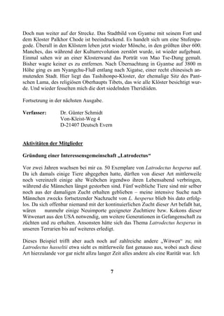 Doch nun weiter auf der Strecke. Das Stadtbild von Gyantse mit seinem Fort und
dem Kloster Palkhor Chode ist beeindruckend. Es handelt sich um eine Stufenpa-
gode. Überall in den Klöstern leben jetzt wieder Mönche, in den größten über 600.
Manches, das während der Kulturrevolution zerstört wurde, ist wieder aufgebaut.
Einmal sahen wir an einer Klosterwand das Porträt von Mao Tse-Dung gemalt.
Bisher wagte keiner es zu entfernen. Nach Übernachtung in Gyantse auf 3800 m
Höhe ging es am Nyangchu-Fluß entlang nach Xigatse, einer recht chinesisch an-
mutenden Stadt. Hier liegt das Tashihonpo-Kloster, der ehemalige Sitz des Pant-
schen Lama, des religiösen Oberhaupts Tibets, das wie alle Klöster besichtigt wur-
de. Und wieder fesselten mich die dort siedelnden Theridiiden.

Fortsetzung in der nächsten Ausgabe.

Verfasser:        Dr. Günter Schmidt
                  Von-Kleist-Weg 4
                  D-21407 Deutsch Evern


Aktivitäten der Mitglieder

Gründung einer Interessensgemeinschaft „Latrodectus“

Vor zwei Jahren wuchsen bei mir ca. 50 Exemplare von Latrodectus hesperus auf.
Da ich damals einige Tiere abgegeben hatte, dürften von dieser Art mittlerweile
noch vereinzelt einige alte Weibchen irgendwo ihren Lebensabend verbringen,
während die Männchen längst gestorben sind. Fünf weibliche Tiere sind mir selber
noch aus der damaligen Zucht erhalten geblieben – meine intensive Suche nach
Männchen zwecks fortsetzender Nachzucht von L. hesperus blieb bis dato erfolg-
los. Da sich offenbar niemand mit der kontinuierlichen Zucht dieser Art befaßt hat,
wären      nunmehr einige Neuimporte geeigneter Zuchttiere bzw. Kokons dieser
Witwenart aus den USA notwendig, um weitere Generationen in Gefangenschaft zu
züchten und zu erhalten. Ansonsten hätte sich das Thema Latrodectus hesperus in
unseren Terrarien bis auf weiteres erledigt.

Dieses Beispiel trifft aber auch noch auf zahlreiche andere „Witwen“ zu; mit
Latrodectus hasseltii etwa sieht es mittlerweile fast genauso aus, wobei auch diese
Art hierzulande vor gar nicht allzu langer Zeit alles andere als eine Rarität war. Ich


                                          7
 