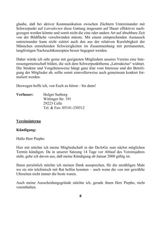 glaube, daß bei aktiver Kommunikation zwischen Züchtern Untereinander mit
Schwerpunkt auf Latrodecten diese Gattung insgesamt auf Dauer effektiver nach-
gezogen werden könnte und somit nicht die eine oder andere Art auf absehbare Zeit
von der Bildfläche verschwinden müsste. Mit einem entsprechenden Austausch
untereinander kann nicht zuletzt auch den aus der relativen Kurzlebigkeit der
Männchen entstehenden Schwierigkeiten im Zusammenhang mit permanenten,
langfristigen Nachzuchtkonzepten besser begegnet werden.

Daher würde ich sehr gerne mit geeigneten Mitgliedern unseres Vereins eine Inte-
ressengemeinschaft bilden, die sich dem Schwerpunktthema „Latrodectus“ widmet.
Die Struktur und Vorgehensweise hängt ganz klar vom Interesse und der Beteili-
gung der Mitglieder ab, sollte somit sinnvollerweise auch gemeinsam konkret for-
muliert werden.

Deswegen hoffe ich, von Euch zu hören – bis dann!

Verfasser:       Holger Surborg
                 Wittinger Str. 191
                 29223 Celle
                 Tel. & Fax: 05141-330312


Vereinsinterna

Kündigung:

Hallo Herr Piepho

Hier mit möchte ich meine Mitgliedschaft in der DeArGe zum nächst möglichen
Termin kündigen. Da in unserer Satzung 14 Tage vor Ablauf des Vereinsjahres
steht, gehe ich davon aus, daß meine Kündigung ab Januar 2000 gültig ist.

Ihnen persönlich möchte ich meinen Dank aussprechen, für die unzähligen Male
wo sie mir telefonisch mit Rat helfen konnten – auch wenn die von mir gewählte
Uhrzeiten nicht immer die beste waren.

Auch meine Ausscheidungsgründe möchte ich, gerade ihnen Herr Piepho, nicht
vorenthalten.

                                       8
 