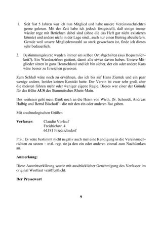 1.   Seit fast 5 Jahren war ich nun Mitglied und habe unsere Vereinsnachrichten
     gerne gelesen. Mit der Zeit habe ich jedoch festgestellt, daß einige immer
     wieder rege mit Berichten dabei sind (ohne die das Heft gar nicht existieren
     könnte) und andere nicht in der Lage sind., auch nur einen Beitrag abzuliefern.
     Gerade weil unsere Mitgliederanzahl so stark gewachsen ist, finde ich dieses
     sehr bedauerlich.

2.   Bestimmungskurze wurden immer am selben Ort abgehalten (aus Bequemlich-
     keit?). Ein Wanderzirkus gastiert, damit alle etwas davon haben. Unsere Mit-
     glieder sitzen in ganz Deutschland und ich bin sicher, der ein oder andere Kurs
     wäre besser zu Erreichen gewesen.

Zum Schluß wäre noch zu erwähnen, das ich bis auf Hans Zientek und ein paar
wenige andere, leeider keinen Kontakt hatte. Der Verein ist zwar sehr groß, aber
die meisten führen mehr oder weniger eigene Regie. Dieses war einer der Gründe
für das frühe AUS des Stammtisches Rhein-Main.

Des weiteren geht mein Dank noch an die Herrn von Wirth, Dr. Schmidt, Andreas
Halbig und Bernd Bischoff – die mir den ein oder anderen Rat gaben.

Mit arachnologischen Grüßen

Verfasser:        Claudio Vorlauf
                  Freidrichstr. 4
                  61381 Friedrichsdorf

P.S.: Es wäre bestimmt nicht negativ auch mal eine Kündigung in die Vereinsnach-
richten zu setzen – evtl. regt sie ja den ein oder anderen einmal zum Nachdenken
an.

Anmerkung:

Diese Austrittserklärung wurde mit ausdrücklicher Genehmigung des Verfasser im
original Wortlaut veröffentlicht.

Der Pressewart



                                         9
 