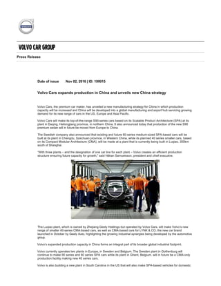 Press Release
Date of issue Nov 02, 2016 | ID: 199915
Volvo Cars expands production in China and unveils new China strategy
Volvo Cars, the premium car maker, has unveiled a new manufacturing strategy for China in which production
capacity will be increased and China will be developed into a global manufacturing and export hub servicing growing
demand for its new range of cars in the US, Europe and Asia Pacific.
Volvo Cars will make its top­of­the­range S90­series cars based on its Scalable Product Architecture (SPA) at its
plant in Daqing, Heilongjiang province, in northern China. It also announced today that production of the new S90
premium sedan will in future be moved from Europe to China.
The Swedish company also announced that existing and future 60­series medium­sized SPA­based cars will be
built at its plant in Chengdu, Szechuan province, in Western China, while its planned 40 series smaller cars, based
on its Compact Modular Architecture (CMA), will be made at a plant that is currently being built in Luqiao, 350km
south of Shanghai.
“With three plants – and the designation of one car line for each plant – Volvo creates an efficient production
structure ensuring future capacity for growth,” said Håkan Samuelsson, president and chief executive.
The Luqiao plant, which is owned by Zhejiang Geely Holdings but operated by Volvo Cars, will make Volvo’s new
range of smaller 40­series CMA­based cars, as well as CMA­based cars for LYNK & CO, the new car brand
launched in October by Geely Auto, highlighting the growing industrial synergies being developed by the automotive
group.
Volvo’s expanded production capacity in China forms an integral part of its broader global industrial footprint.
Volvo currently operates two plants in Europe, in Sweden and Belgium. The Sweden plant in Gothenburg will
continue to make 90 series and 60 series SPA cars while its plant in Ghent, Belgium, will in future be a CMA­only
production facility making new 40 series cars.
Volvo is also building a new plant in South Carolina in the US that will also make SPA­based vehicles for domestic
US consumption and for export.
The details of Volvo’s new manufacturing strategy in China came the same day it unveiled a new China­built version
of its S90 sedan and a top­of­the­line, specially upgraded luxury model called S90 Excellence, in advance of their
first public appearance at the 2016 Guangzhou Motor Show.
 