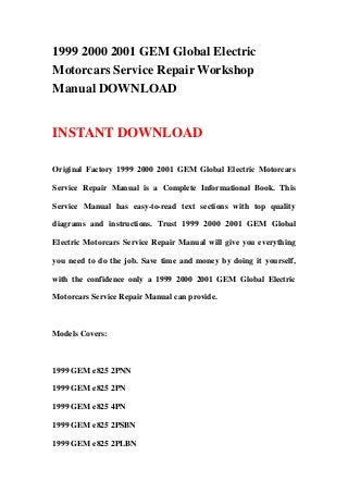 1999 2000 2001 GEM Global Electric
Motorcars Service Repair Workshop
Manual DOWNLOAD


INSTANT DOWNLOAD

Original Factory 1999 2000 2001 GEM Global Electric Motorcars

Service Repair Manual is a Complete Informational Book. This

Service Manual has easy-to-read text sections with top quality

diagrams and instructions. Trust 1999 2000 2001 GEM Global

Electric Motorcars Service Repair Manual will give you everything

you need to do the job. Save time and money by doing it yourself,

with the confidence only a 1999 2000 2001 GEM Global Electric

Motorcars Service Repair Manual can provide.



Models Covers:



1999 GEM e825 2PNN

1999 GEM e825 2PN

1999 GEM e825 4PN

1999 GEM e825 2PSBN

1999 GEM e825 2PLBN
 