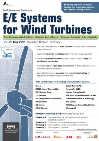 Featuring exclusive OEM case
                                                                   studies and presentations from
2nd International Conference                                       the region's leading utilities




E/E Systems
for Wind Turbines
 Next Generation Wind Turbines – Reducing Cost of Energy – Advancing Availability & Serviceability

21 – 23 May 2012 | Swissôtel Bremen, Germany
                                 •	 The latest developments in pitch systems to reduce loads and enhance
    IQPC Series                     advanced control

                                 •	 Implement advanced control systems to increase energy production

                                 •	 Evaluate future requirements for wind turbines from a utility and
                                    developer´s perspective

                                 •	 Understand specific grid code requirements to ensure compliance to
                                    the power generation system

                                 •	 Learn about innovative generator and converter technology for
                                    application in next generation wind turbines


                                 With contributions from leading international companies:

                                 Moog                                Bosch Rexroth AG
                                 DONG Energy Renewables              Fraunhofer IWES
                                 RWE Innogy GmbH                     Nordex Energy GmbH
                                 TU Denmark                          SSB Wind Systems GmbH & Co. KG
                                 GE Energy Power Conversion          Gamesa Innovation & Technology
                                 WinWinD Oy                          The Switch
                                 GE Energy                           RWE Npower Renewables Limited
                                 E.ON Climate                        Winergy AG


                                 Interactive Workshop Day | Wednesday, 23 May 2012
                                 Workshop A | Functional safety for pitch systems with regard to
                                              reliability & availability
                                 Workshop B | Current and future generator-converter systems
                                 Workshop C | High availability control systems for wind turbines
    SAVe                         Workshop D | Ensuring grid compliance
up to € 300,- with our                                                             www.ee-wind-turbines.com/MM
Early Birds if you book
  by 10 March 2012!              Lead Sponsor         Exhibitors                            Researched and
                                                                                            developed by
 