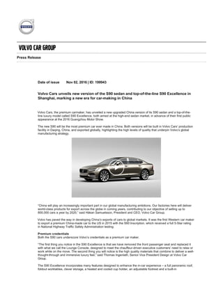 Press Release
Date of issue Nov 02, 2016 | ID: 199943
Volvo Cars unveils new version of the S90 sedan and top­of­the­line S90 Excellence in
Shanghai, marking a new era for car­making in China
Volvo Cars, the premium carmaker, has unveiled a new upgraded China version of its S90 sedan and a top­of­the­
line luxury model called S90 Excellence, both aimed at the high­end sedan market, in advance of their first public
appearance at the 2016 Guangzhou Motor Show.
The new S90 will be the most premium car ever made in China. Both versions will be built in Volvo Cars’ production
facility in Daqing, China, and exported globally, highlighting the high levels of quality that underpin Volvo’s global
manufacturing strategy.
“China will play an increasingly important part in our global manufacturing ambitions. Our factories here will deliver
world­class products for export across the globe in coming years, contributing to our objective of selling up to
800,000 cars a year by 2020,” said Håkan Samuelsson, President and CEO, Volvo Car Group.
Volvo has paved the way in developing China’s exports of cars to global markets. It was the first Western car maker
to export a premium China­made car to the US in 2015 with the S60 Inscription, which received a full 5­Star rating
in National Highway Traffic Safety Administration testing.
Premium credentials
Both the S90 cars underscore Volvo’s credentials as a premium car maker.
“The first thing you notice in the S90 Excellence is that we have removed the front passenger seat and replaced it
with what we call the Lounge Console, designed to meet the chauffeur­driven executive customers’ need to relax or
work while on the move. The second thing you will notice is the high quality materials that combine to deliver a well­
thought­through and immersive luxury feel,” said Thomas Ingenlath, Senior Vice President Design at Volvo Car
Group.
The S90 Excellence incorporates many features designed to enhance the in­car experience – a full panoramic roof,
foldout worktables, clever storage, a heated and cooled cup holder, an adjustable footrest and a built­in
entertainment system featuring a large display for work or entertainment purposes. The S90 Excellence also
includes a rear­seat touchscreen control interface, a built­in refrigeration compartment and handmade crystal
glasses from Swedish glassmaker Orrefors.
The S90 will be available with Volvo Cars’ award­winning T4 and T5 petrol engines and the top­of­the­line T8 Twin
 