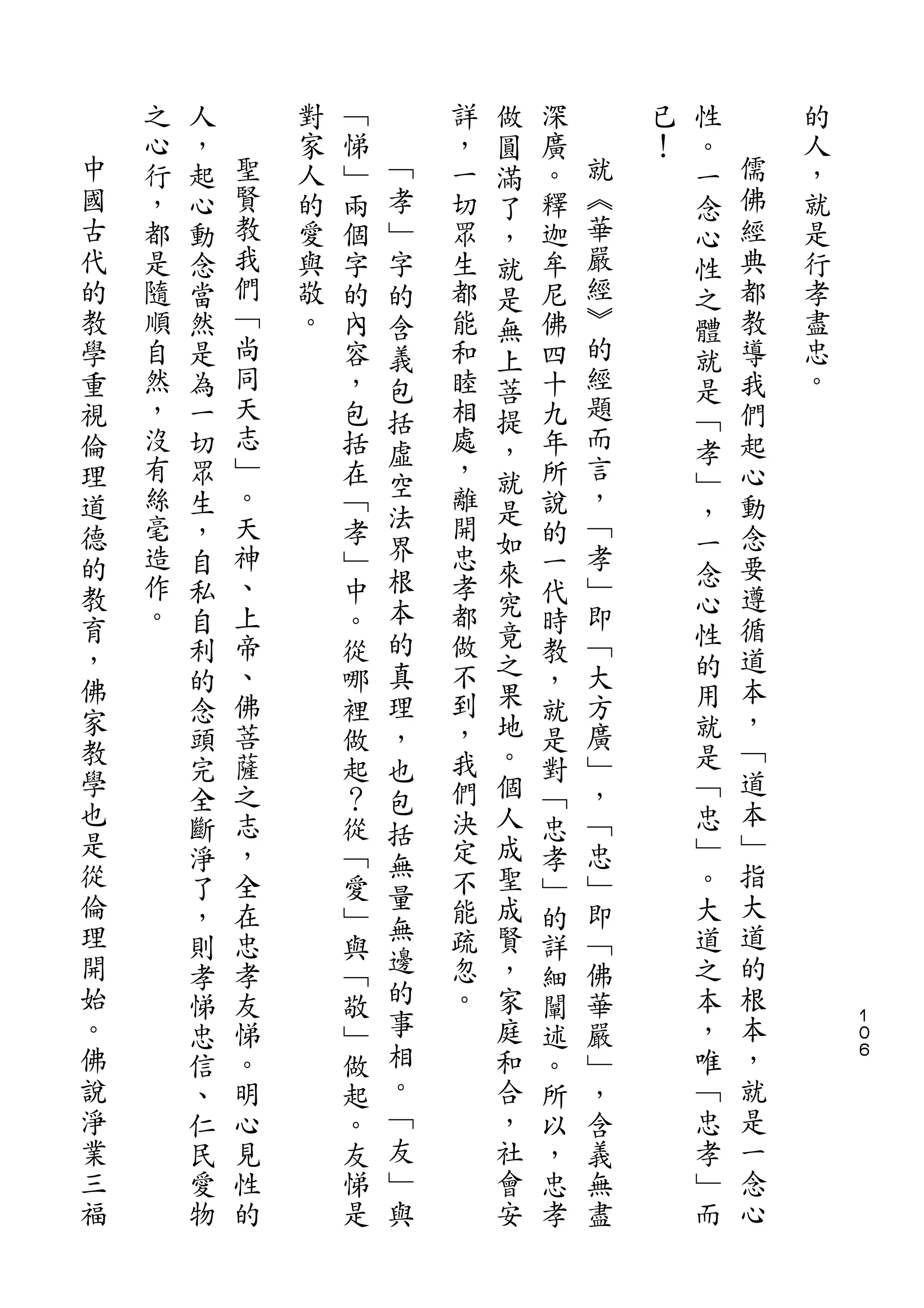 做               性
    之   人       對   ﹁       詳   圓   深       已   。       的
中   心   ，   聖   家   悌   ﹁   ，   滿   廣   就   ！   一   儒   人
國   行   起   賢   人   ﹂   孝   一   了   。   ︽       念   佛   ，
古   ，   心   教   的   兩   ﹂   切   ，   釋   華       心   經   就
代   都   動   我   愛   個   字   眾   就   迦   嚴       性   典   是
的   是   念   們   與   字   的   生   是   牟   經       之   都   行
教   隨   當   ﹁   敬   的   含   都   無   尼   ︾       體   教   孝
學   順   然   尚   。   內   義   能   上   佛   的       就   導   盡
重   自   是   同       容   包   和   菩   四   經       是   我   忠
視   然   為   天       ，   括   睦   提   十   題       ﹁   們   。
倫   ，   一   志       包       相   ，   九   而       孝   起
            ﹂           虛               言
理   沒   切           括       處   就   年           ﹂   心
    有       。           空   ，           ，
道       眾           在           是   所           ，   動
    絲   生   天       ﹁   法   離       說   ﹁
德                       界       如               一   念
的   毫   ，   神       孝       開       的   孝           要
    造       、           根   忠   來       ﹂       念
教       自           ﹂           究   一           心   遵
    作   私   上       中   本   孝       代   即
育                       的       竟               性   循
，   。   自   帝       。       都       時   ﹁           道
        利   、       從   真   做   之   教   大       的
佛                           不   果               用   本
        的   佛       哪   理           ，   方
家           菩               到   地       廣       就   ，
教       念           裡   ，           就               ﹁
        頭   薩       做   也   ，   。   是   ﹂       是
學           之               我   個       ，       ﹁   道
        完           起   包           對
也       全   志       ？       們   人   ﹁   ﹁       忠   本
是                       括       成               ﹂   ﹂
        斷   ，       從   無   決       忠   忠
從       淨   全       ﹁       定   聖   孝   ﹂       。   指
倫                       量   不   成               大   大
        了   在       愛   無           ﹂   即
理       ，   忠       ﹂       能   賢   的   ﹁       道   道
開           孝           邊   疏   ，       佛       之   的
        則           與               詳
始       孝   友       ﹁   的   忽   家   細   華       本   根
。       悌   悌       敬   事   。   庭   闡   嚴       ，   本       １
                                                            ０
佛       忠   。       ﹂   相       和   述   ﹂       唯   ，       ６
說       信   明       做   。       合   。   ，       ﹁   就
淨       、   心       起   ﹁       ，   所   含       忠   是
業       仁   見       。   友       社   以   義       孝   一
三       民   性       友   ﹂       會   ，   無       ﹂   念
福       愛   的       悌   與       安   忠   盡       而   心
        物           是               孝
 