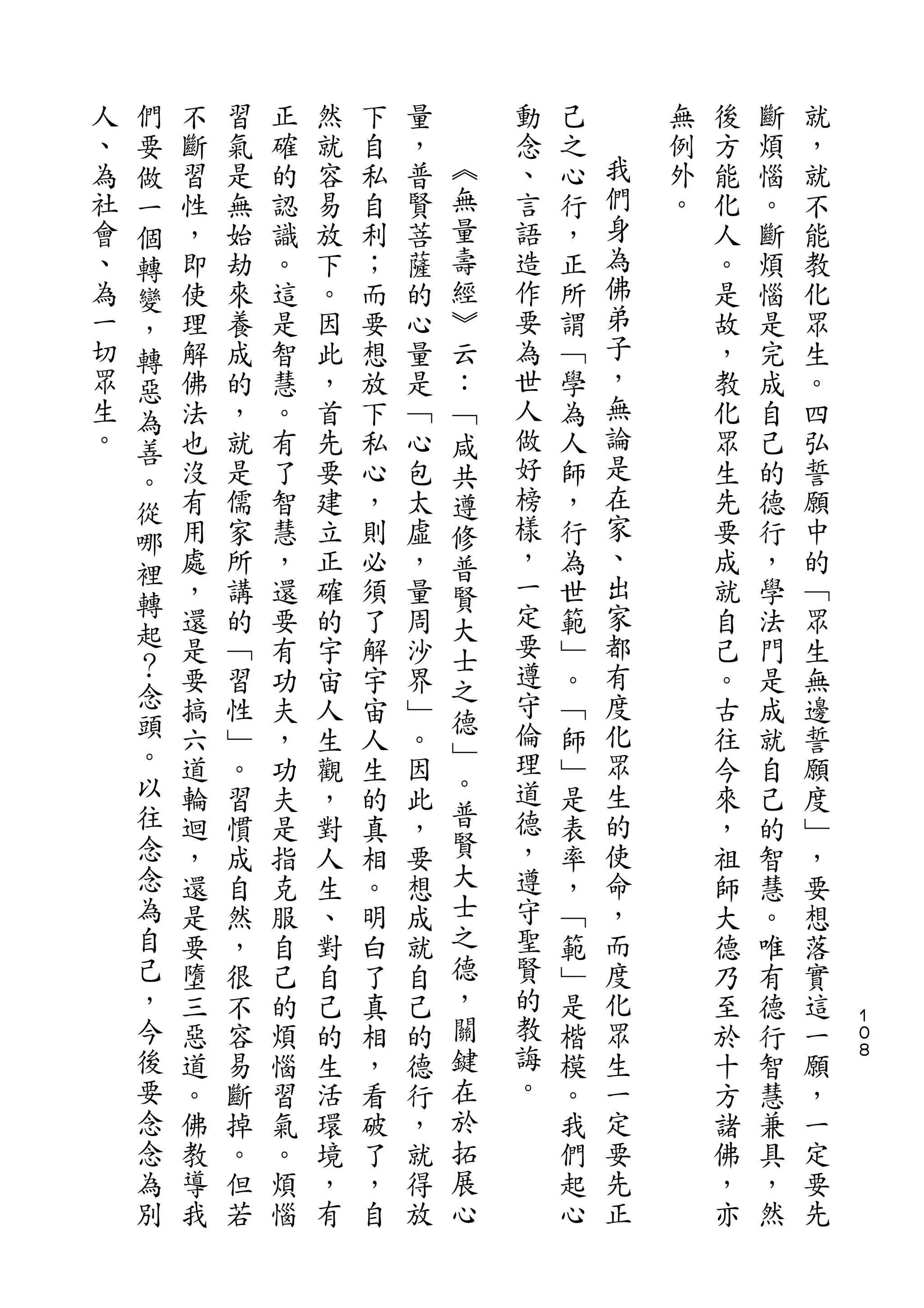 們
人   要   不   習   正   然   下   量       動   己       無   後   斷   就
、   做   斷   氣   確   就   自   ，   ︽   念   之   我   例   方   煩   ，
為   一   習   是   的   容   私   普   無   、   心   們   外   能   惱   就
社   個   性   無   認   易   自   賢   量   言   行   身   。   化   。   不
會   轉   ，   始   識   放   利   菩   壽   語   ，   為       人   斷   能
、   變   即   劫   。   下   ；   薩   經   造   正   佛       。   煩   教
為   ，   使   來   這   。   而   的   ︾   作   所   弟       是   惱   化
一   轉   理   養   是   因   要   心   云   要   謂   子       故   是   眾
切   惡   解   成   智   此   想   量   ：   為   ﹁   ，       ，   完   生
眾   為   佛   的   慧   ，   放   是   ﹁   世   學   無       教   成   。
生   善   法   ，   。   首   下   ﹁   咸   人   為   論       化   自   四
。   。   也   就   有   先   私   心   共   做   人   是       眾   己   弘
        沒   是   了   要   心   包   遵   好   師   在       生   的   誓
    從                                       家
        有   儒   智   建   ，   太   修   榜   ，           先   德   願
    哪                               樣       、
    裡   用   家   慧   立   則   虛   普       行           要   行   中
        處   所   ，   正   必   ，   賢   ，   為   出       成   ，   的
    轉                               一       家
    起   ，   講   還   確   須   量   大       世           就   學   ﹁
        還   的   要   的   了   周   士   定   範   都       自   法   眾
    ？   是   ﹁   有   宇   解   沙       要   ﹂   有       己   門   生
    念                           之   遵
        要   習   功   宙   宇   界           。   度       。   是   無
    頭                           德   守       化
        搞   性   夫   人   宙   ﹂   ﹂       ﹁           古   成   邊
    。   六   ﹂   ，   生   人   。       倫   師   眾       往   就   誓
    以                           。   理       生
        道   。   功   觀   生   因           ﹂           今   自   願
    往   輪   習   夫   ，   的   此   普   道   是   的       來   己   度
    念   迴   慣   是   對   真   ，   賢   德   表   使       ，   的   ﹂
    念   ，   成   指   人   相   要   大   ，   率   命       祖   智   ，
    為   還   自   克   生   。   想   士   遵   ，   ，       師   慧   要
    自   是   然   服   、   明   成   之   守   ﹁   而       大   。   想
    己   要   ，   自   對   白   就   德   聖   範   度       德   唯   落
    ，   墮   很   己   自   了   自   ，   賢   ﹂   化       乃   有   實
    今   三   不   的   己   真   己   關   的   是   眾       至   德   這   １
                                                                ０
    後   惡   容   煩   的   相   的   鍵   教   楷   生       於   行   一   ８

    要   道   易   惱   生   ，   德   在   誨   模   一       十   智   願
    念   。   斷   習   活   看   行   於   。   。   定       方   慧   ，
    念   佛   掉   氣   環   破   ，   拓       我   要       諸   兼   一
    為   教   。   。   境   了   就   展       們   先       佛   具   定
    別   導   但   煩   ，   ，   得   心       起   正       ，   ，   要
        我   若   惱   有   自   放           心           亦   然   先
 
