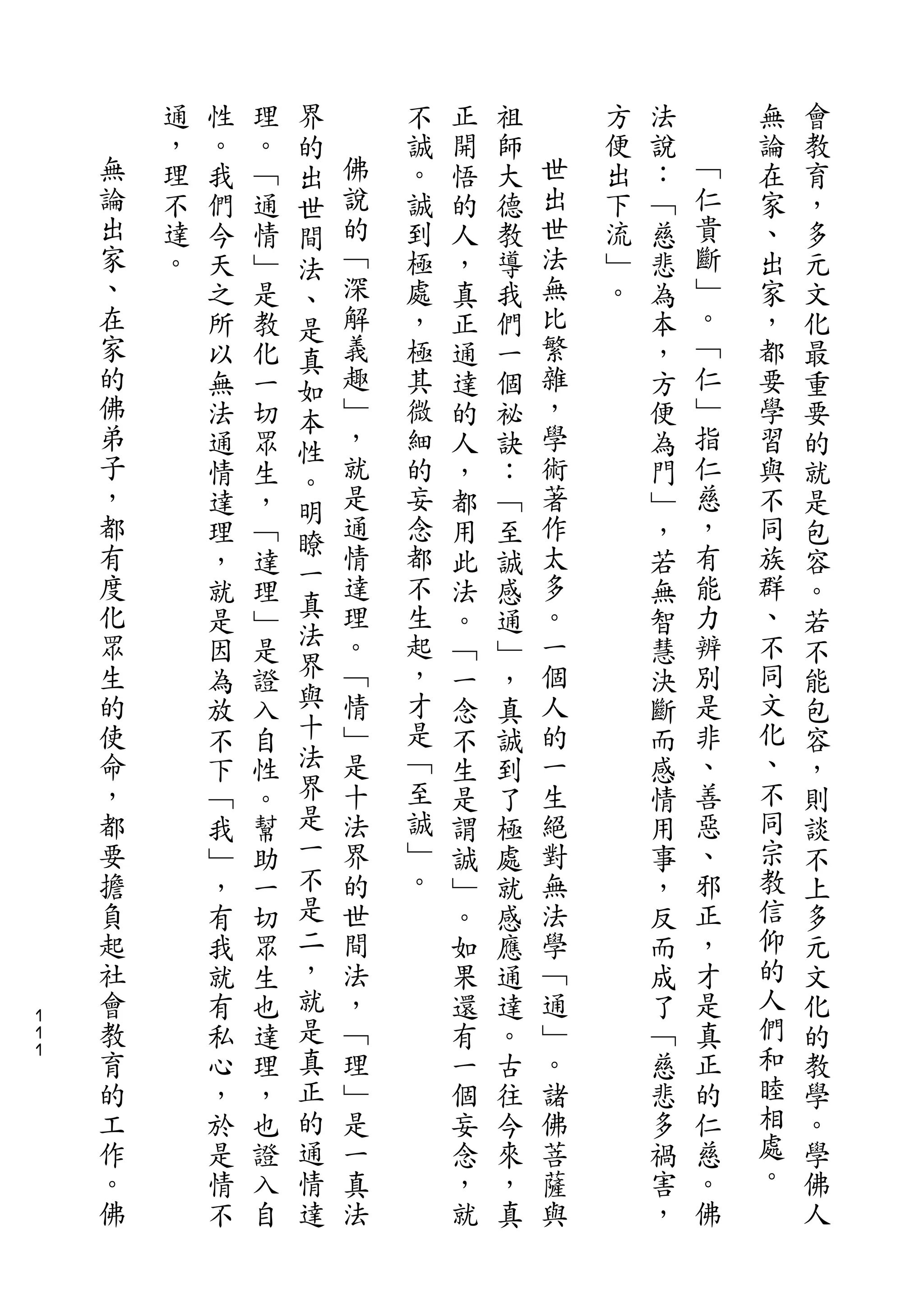 界
        通   性   理   的       不   正   祖       方   法       無   會
    無   ，   。   。   出   佛   誠   開   師   世   便   說   ﹁   論   教
    論   理   我   ﹁   世   說   。   悟   大   出   出   ：   仁   在   育
    出   不   們   通   間   的   誠   的   德   世   下   ﹁   貴   家   ，
    家   達   今   情   法   ﹁   到   人   教   法   流   慈   斷   、   多
    、   。   天   ﹂   、   深   極   ，   導   無   ﹂   悲   ﹂   出   元
    在       之   是   是   解   處   真   我   比   。   為   。   家   文
    家       所   教   真   義   ，   正   們   繁       本   ﹁   ，   化
    的       以   化   如   趣   極   通   一   雜       ，   仁   都   最
    佛       無   一   本   ﹂   其   達   個   ，       方   ﹂   要   重
    弟       法   切   性   ，   微   的   祕   學       便   指   學   要
    子       通   眾   。   就   細   人   訣   術       為   仁   習   的
    ，       情   生       是   的   ，   ：   著       門   慈   與   就
    都               明   通               作           ，
            達   ，           妄   都   ﹁           ﹂       不   是
    有               瞭   情   念           太           有   同
            理   ﹁   一           用   至           ，           包
    度       ，   達       達   都   此   誠   多       若   能   族   容
    化               真   理   不           。           力   群
            就   理   法           法   感           無           。
    眾       是   ﹂       。   生   。   通   一       智   辨   、   若
    生       因   是   界   ﹁   起   ﹁   ﹂   個       慧   別   不   不
    的       為   證   與   情   ，   一   ，   人       決   是   同   能
    使       放   入   十   ﹂   才   念   真   的       斷   非   文   包
    命       不   自   法   是   是   不   誠   一       而   、   化   容
    ，       下   性   界   十   ﹁   生   到   生       感   善   、   ，
    都       ﹁   。   是   法   至   是   了   絕       情   惡   不   則
    要       我   幫   一   界   誠   謂   極   對       用   、   同   談
    擔       ﹂   助   不   的   ﹂   誠   處   無       事   邪   宗   不
    負       ，   一   是   世   。   ﹂   就   法       ，   正   教   上
    起       有   切   二   間       。   感   學       反   ，   信   多
    社       我   眾   ，   法       如   應   ﹁       而   才   仰   元
    會       就   生   就   ，       果   通   通       成   是   的   文
１
１   教       有   也   是   ﹁       還   達   ﹂       了   真   人   化
１   育       私   達   真   理       有   。   。       ﹁   正   們   的
    的       心   理   正   ﹂       一   古   諸       慈   的   和   教
    工       ，   ，   的   是       個   往   佛       悲   仁   睦   學
    作       於   也   通   一       妄   今   菩       多   慈   相   。
    。       是   證   情   真       念   來   薩       禍   。   處   學
    佛       情   入   達   法       ，   ，   與       害   佛   。   佛
            不   自               就   真           ，           人
 