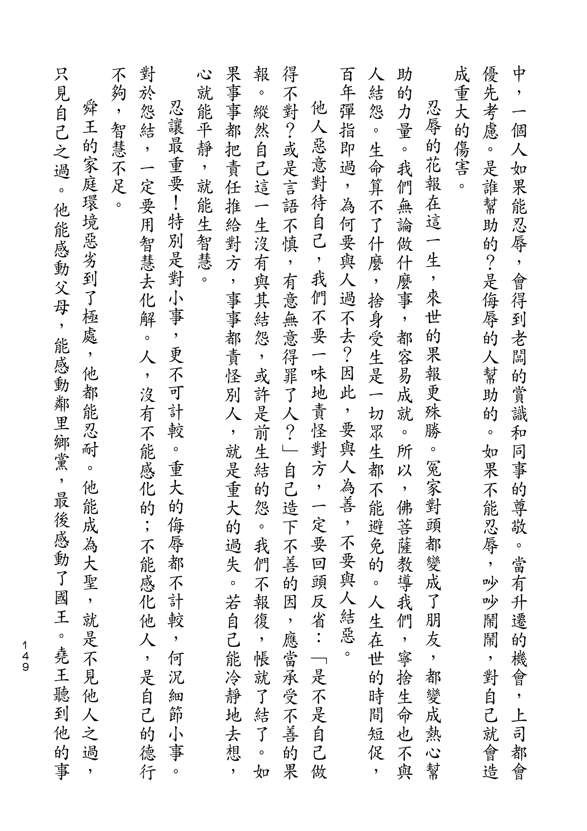 只
    見       不   對       心   果   報   得       百   人   助       成   優   中
    自   舜   夠   於   忍   就   事   。   不   他   年   結   的   忍   重   先   ，
    己   王   ，   怨   讓   能   事   縱   對   人   彈   怨   力   辱   大   考   一
    之   的   智   結   最   平   都   然   ？   惡   指   。   量   的   的   慮   個
    過   家   慧   ，   重   靜   把   自   或   意   即   生   。   花   傷   。   人
    。   庭   不   一   要   ，   責   己   是   對   過   命   我   報   害   是   如
    他   環   足   定   ！   就   任   這   言   待   ，   算   們   在   。   誰   果
    能   境   。   要   特   能   推   一   語   自   為   不   無   這       幫   能
    感   惡       用   別   生   給   生   不   己   何   了   論   一       助   忍
    動   劣       智   是   智   對   沒   慎   ，   要   什   做   生       的   辱
    父   到       慧   對   慧   方   有   ，   我   與   麼   什   ，       ？   ，
    母   了       去   小   。   ，   與   有   們   人   ，   麼   來       是   會
        極       化   事       事   其   意   不   過   捨   事   世       侮   得
    ，   處           ，                   要               的
                解           事   結   無       不   身   ，           辱   到
    能   ，           更                   一   去           果
    感           。           都   怨   意           受   都           的   老
        他       人   不       責   ，   得   味   ？   生   容   報       人   闆
    動   都           可                   地   因           更
    鄰           ，           怪   或   罪           是   易           幫   的
        能       沒   計       別   許   了   責   此   一   成   殊       助   賞
    里   忍       有   較       人   是   人   怪   ，   切   就   勝       的   識
    鄉   耐       不   。       ，   前   ？   對   要   眾   。   。       。   和
    黨   。       能   重       就   生   ﹂   方   與   生   所   冤       如   同
    ，   他       感   大       是   結   自   ，   人   都   以   家       果   事
    最   能       化   的       重   的   己   一   為   不   ，   對       不   的
    後   成       的   侮       大   怨   造   定   善   能   佛   頭       能   尊
    感   為       ；   辱       的   。   下   要   ，   避   菩   都       忍   敬
    動   大       不   都       過   我   不   回   不   免   薩   變       辱   。
    了   聖       能   不       失   們   善   頭   要   的   教   成       ，   當
    國   ，       感   計       。   不   的   反   與   。   導   了       吵   有
    王   就       化   較       若   報   因   省   人   人   我   朋       吵   升
    。   是       他   ，       自   復   ，   ：   結   生   們   友       鬧   遷
１
４   堯   不       人   何       己   ，   應   ﹁   惡   在   ，   ，       鬧   的
９   王   見       ，   況       能   帳   當   是   。   世   寧   都       ，   機
    聽   他       是   細       冷   就   承   不       的   捨   變       對   會
    到   人       自   節       靜   了   受   是       時   生   成       自   ，
    他   之       己   小       地   結   不   自       間   命   熱       己   上
    的   過       的   事       去   了   善   己       短   也   心       就   司
    事   ，       德   。       想   。   的   做       促   不   幫       會   都
                行           ，   如   果           ，   與           造   會
 