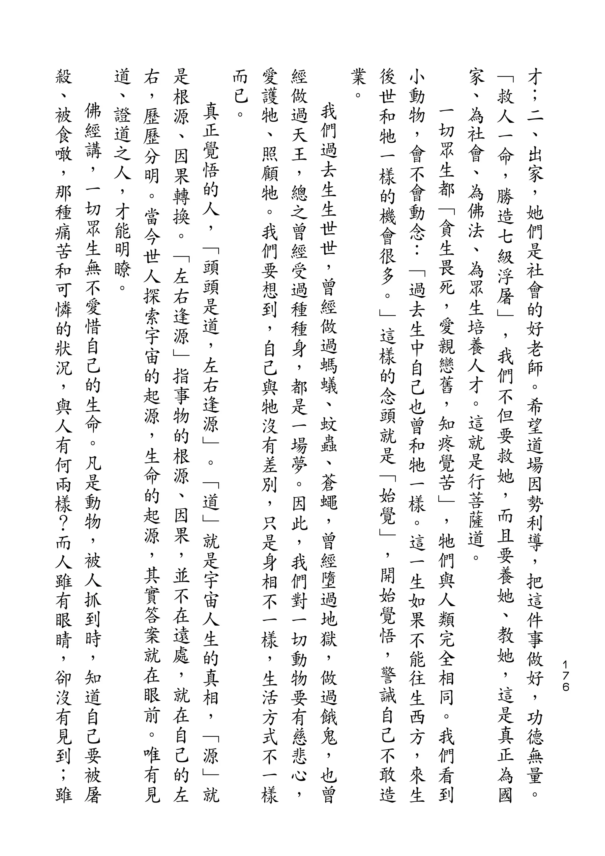 右   是                           後               ﹁
殺       道   ，   根       而   愛   經       業   世   小       家   救   才
、   佛   、   歷   源   真   已   護   做   我   。   和   動   一   、   人   ；
被   經   證   歷   、   正   。   牠   過   們       牠   物   切   為   一   二
食   講   道   分   因   覺       、   天   過       一   ，   眾   社   命   、
噉   ，   之   明   果   悟       照   王   去       樣   會   生   會   ，   出
，   一   人   。   轉   的       顧   ，   生       的   不   都   、   勝   家
那   切   ，   當   換   人       牠   總   生       機   會   ﹁   為   造   ，
種   眾   才   今   。   ，       。   之   世       會   動   貪   佛   七   她
痛   生   能   世   ﹁   ﹁       我   曾   世       很   念   生   法   級   們
苦   無   明   人   左   頭       們   經   ，       多   ：   畏   、   浮   是
和   不   瞭   探   右   頭       要   受   曾       。   ﹁   死   為   屠   社
可   愛   。   索   逢   是       想   過   經       ﹂   過   ，   眾   ﹂   會
憐   惜               道       到   種   做           去   愛   生       的
    自       宇   源   ，               過       這       親       ，
的                           ，   種               生       培       好
    己       宙   ﹂   左               螞       樣       戀   養   我
狀           的   指           自   身           的   中           們   老
況   的               右       己   ，   蟻           自   舊   人       師
    生       起   事   逢               、       念       ，   才   不
，           源   物           與   都           頭   己           但   。
與   命               源       牠   是   蚊           也   知   。       希
人   。       ，   的   ﹂       沒   一   蟲       就   曾   疼   這   要   望
有   凡       生   根   。       有   場   、       是   和   覺   就   救   道
何   是       命   源   ﹁       差   夢   蒼       ﹁   牠   苦   是   她   場
兩   動       的   、   道       別   。   蠅       始   一   ﹂   行   ，   因
樣   物       起   因   ﹂       ，   因   ，       覺   樣   ，   菩   而   勢
？   ，       源   果   就       只   此   曾       ﹂   。   牠   薩   且   利
而   被       ，   ，   是       是   ，   經       ，   這   們   道   要   導
人   人       其   並   宇       身   我   墮       開   一   與   。   養   ，
雖   抓       實   不   宙       相   們   過       始   生   人       她   把
有   到       答   在   人       不   對   地       覺   如   類       、   這
眼   時       案   遠   生       一   一   獄       悟   果   完       教   件
睛   ，       就   處   的       樣   切   ，       ，   不   全       她   事
，   知       在   ，   真       ，   動   做       警   能   相       ，   做   １
                                                                    ７
卻   道       眼   就   相       生   物   過       誡   往   同       這   好   ６

沒   自       前   在   ，       活   要   餓       自   生   。       是   ，
有   己       。   自   ﹁       方   有   鬼       己   西   我       真   功
見   要       唯   己   源       式   慈   ，       不   方   們       正   德
到   被       有   的   ﹂       不   悲   也       敢   ，   看       為   無
；   屠       見   左   就       一   心   曾       造   來   到       國   量
雖                           樣   ，               生               。
 