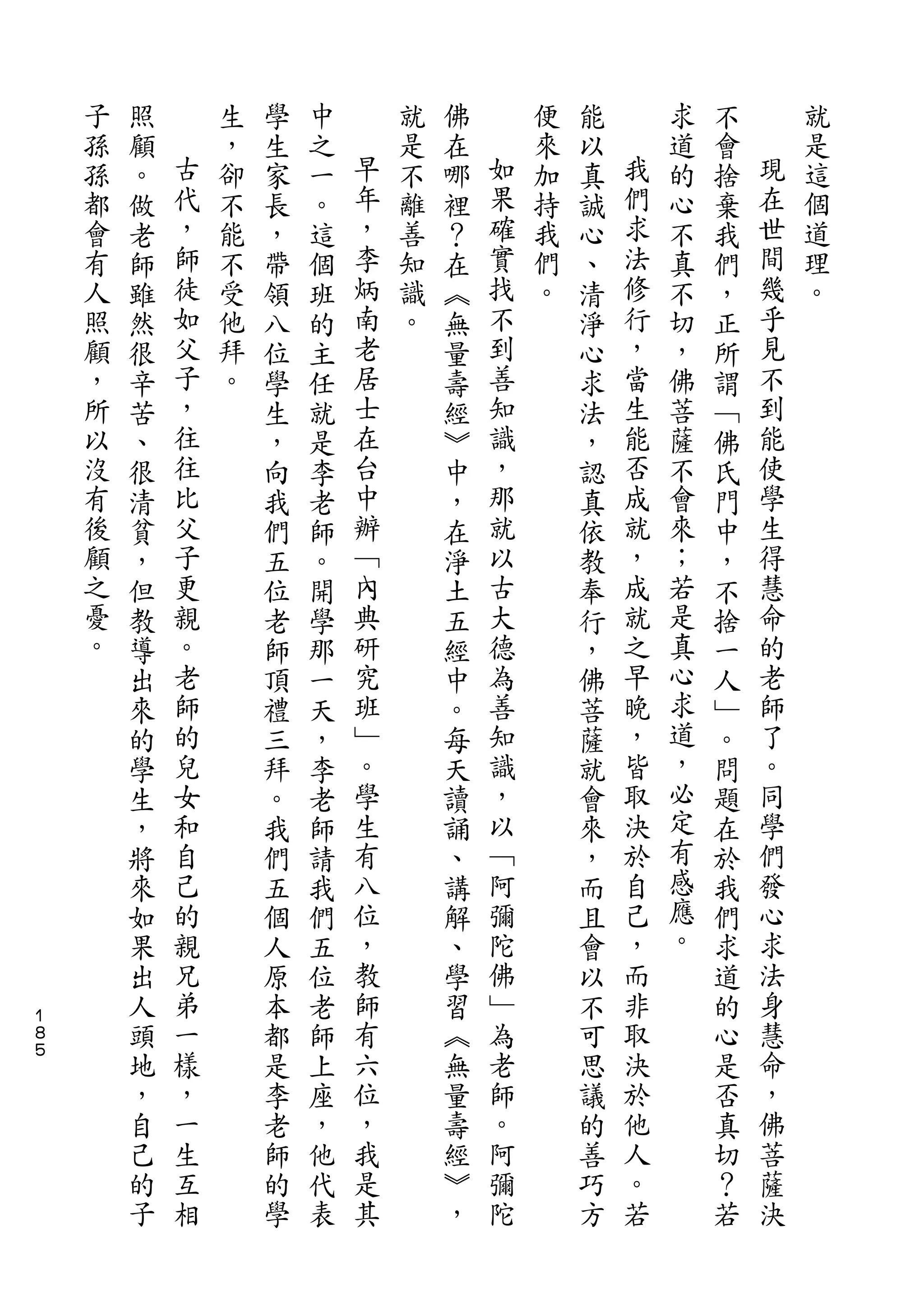 子   照       生   學   中       就   佛       便   能       求   不       就
    孫   顧   古   ，   生   之   早   是   在   如   來   以   我   道   會   現   是
    孫   。   代   卻   家   一   年   不   哪   果   加   真   們   的   捨   在   這
    都   做   ，   不   長   。   ，   離   裡   確   持   誠   求   心   棄   世   個
    會   老   師   能   ，   這   李   善   ？   實   我   心   法   不   我   間   道
    有   師   徒   不   帶   個   炳   知   在   找   們   、   修   真   們   幾   理
    人   雖   如   受   領   班   南   識   ︽   不   。   清   行   不   ，   乎   。
    照   然   父   他   八   的   老   。   無   到       淨   ，   切   正   見
    顧   很   子   拜   位   主   居       量   善       心   當   ，   所   不
    ，   辛   ，   。   學   任   士       壽   知       求   生   佛   謂   到
    所   苦   往       生   就   在       經   識       法   能   菩   ﹁   能
    以   、   往       ，   是   台       ︾   ，       ，   否   薩   佛   使
    沒   很   比       向   李   中       中   那       認   成   不   氏   學
    有   清   父       我   老   辦       ，   就       真   就   會   門   生
    後   貧   子       們   師   ﹁       在   以       依   ，   來   中   得
    顧   ，   更       五   。   內       淨   古       教   成   ；   ，   慧
    之   但   親       位   開   典       土   大       奉   就   若   不   命
    憂   教   。       老   學   研       五   德       行   之   是   捨   的
    。   導   老       師   那   究       經   為       ，   早   真   一   老
        出   師       頂   一   班       中   善       佛   晚   心   人   師
        來   的       禮   天   ﹂       。   知       菩   ，   求   ﹂   了
        的   兒       三   ，   。       每   識       薩   皆   道   。   。
        學   女       拜   李   學       天   ，       就   取   ，   問   同
        生   和       。   老   生       讀   以       會   決   必   題   學
        ，   自       我   師   有       誦   ﹁       來   於   定   在   們
        將   己       們   請   八       、   阿       ，   自   有   於   發
        來   的       五   我   位       講   彌       而   己   感   我   心
        如   親       個   們   ，       解   陀       且   ，   應   們   求
        果   兄       人   五   教       、   佛       會   而   。   求   法
        出   弟       原   位   師       學   ﹂       以   非       道   身
１
８       人   一       本   老   有       習   為       不   取       的   慧
５
        頭   樣       都   師   六       ︽   老       可   決       心   命
        地   ，       是   上   位       無   師       思   於       是   ，
        ，   一       李   座   ，       量   。       議   他       否   佛
        自   生       老   ，   我       壽   阿       的   人       真   菩
        己   互       師   他   是       經   彌       善   。       切   薩
        的   相       的   代   其       ︾   陀       巧   若       ？   決
        子           學   表           ，           方           若
 