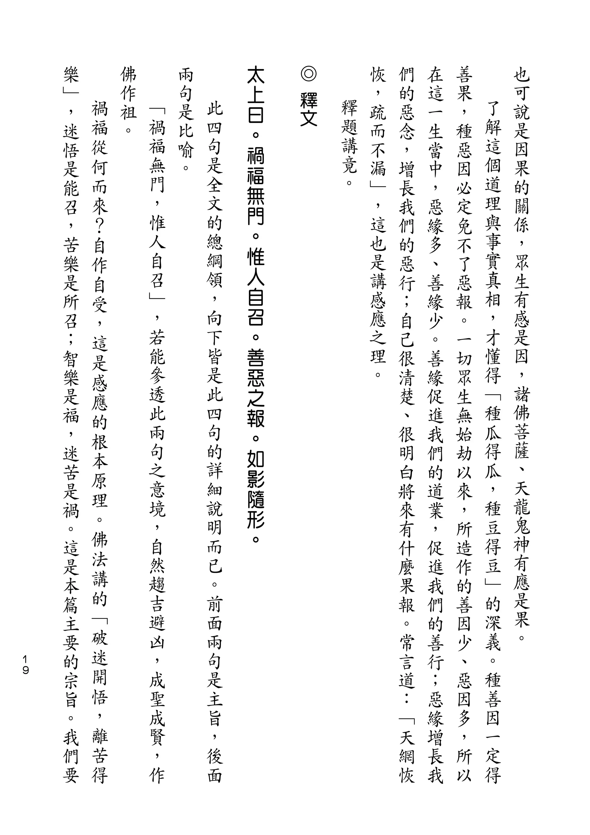 太   ◎
    樂       佛       兩       上   釋       恢   們   在   善       也
    ﹂   禍   作   ﹁   句   此   曰           ，   的   這   果   了   可
        福       禍       四       文   釋                   解
    ，       祖       是       。           疏   惡   一   ，       說
    迷   從   。   福   比   句           題   而   念   生   種   這   是
                            禍       講
    悟   何       無   喻   是               不   ，   當   惡   個   因
                門       全   福       竟                   道
    是   而           。       無           漏   增   中   因       果
    能   來       ，       文           。   ﹂   長   ，   必   理   的
                惟       的   門           ，               與   關
    召   ？                                   我   惡   定
    ，   自       人       總   。           這   們   緣   免   事   係
    苦   作       自       綱   惟           也   的   多   不   實   ，
    樂   自       召       領   人           是   惡   、   了   真   眾
    是   受       ﹂       ，   自           講   行   善   惡   相   生
    所   ，       ，       向   召           感   ；   緣   報   ，   有
    召   這       若       下   。           應   自   少   。   才   感
    ；   是       能       皆   善           之   己   。   一   懂   是
    智   感       參       是   惡           理   很   善   切   得   因
    樂   應       透       此   之           。   清   緣   眾   ﹁   ，
    是   的       此       四   報               楚   促   生   種   諸
    福           兩       句   。               、   進   無   瓜   佛
        根                                                   菩
    ，           句       的   如               很   我   始   得
        本       之       詳                               瓜   薩
    迷   原                   影               明   們   劫
    苦           意       細                   白   的   以   ，   、
        理       境       說
                            隨                           種   天
    是                       形               將   道   來
    禍   。       ，       明                   來   業   ，   豆   龍
    。   佛       自       而   。               有   ，   所   得   鬼
    這   法       然       已                   什   促   造   豆   神
    是   講       趨       。                   麼   進   作   ﹂   有
    本   的       吉       前                   果   我   的   的   應
    篇   ﹁       避       面                   報   們   善   深   是
    主   破       凶       兩                   。   的   因   義   果
１   要   迷       ，       句                   常   善   少   。   。
９
    的   開       成       是                   言   行   、   種
    宗   悟       聖       主                   道   ；   惡   善
    旨   ，       成       旨                   ：   惡   因   因
    。   離       賢       ，                   ﹁   緣   多   一
    我   苦       ，       後                   天   增   ，   定
    們   得       作       面                   網   長   所   得
    要                                       恢   我   以
 