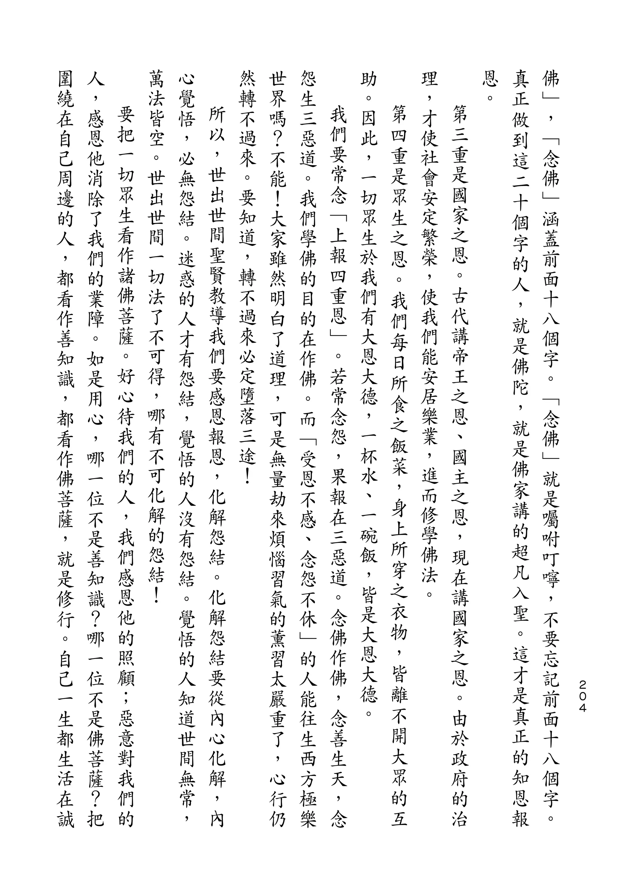真
圍   人       萬   心       然   世   怨       助       理       恩   正   佛
繞   ，   要   法   覺   所   轉   界   生   我   。   第   ，   第   。   做   ﹂
在   感   把   皆   悟   以   不   嗎   三   們   因   四   才   三       到   ，
自   恩   一   空   ，   ，   過   ？   惡   要   此   重   使   重       這   ﹁
己   他   切   。   必   世   來   不   道   常   ，   是   社   是       二   念
周   消   眾   世   無   出   。   能   。   念   一   眾   會   國       十   佛
邊   除   生   出   怨   世   要   ！   我   ﹁   切   生   安   家       個   ﹂
的   了   看   世   結   間   知   大   們   上   眾   之   定   之       字   涵
人   我   作   間   。   聖   道   家   學   報   生   恩   繁   恩       的   蓋
，   們   諸   一   迷   賢   ，   雖   佛   四   於   。   榮   。       人   前
都   的   佛   切   惑   教   轉   然   的   重   我   我   ，   古       ，   面
看   業   菩   法   的   導   不   明   目   恩   們   們   使   代       就   十
作   障   薩   了   人   我   過   白   的   ﹂   有   每   我   講           八
        。           們               。               帝       是
善   。       不   才       來   了   在       大   日   們               個
        好   可       要   必           若   恩       能   王       佛
知   如           有           道   作           所               陀   字
識   是   心   得   怨   感   定   理   佛   常   大   食   安   之           。
        待   ，       恩   墮           念   德       居   恩       ，
，   用           結           ，   。           之               就   ﹁
都   心   我   哪   ，   報   落   可   而   怨   ，   飯   樂   、           念
看   ，   們   有   覺   恩   三   是   ﹁   ，   一       業   國       是   佛
            不           途               杯   菜   ，           佛
作   哪   的       悟   ，       無   受   果               主           ﹂
        人   可       化   ！           報   水   ，   進   之       家
佛   一           的           量   恩           身                   就
菩   位   ，   化   人   解       劫   不   在   、       而   恩       講   是
        我   解       怨               三   一   上   修   ，       的
薩   不           沒           來   感                               囑
，   是   們   的   有   結       煩   、   惡   碗   所   學   現       超   咐
就   善   感   怨   怨   。       惱   念   道   飯   穿   佛   在       凡   叮
是   知   恩   結   結   化       習   怨   。   ，   之   法   講       入   嚀
修   識   他   ！   。   解       氣   不   念   皆   衣   。   國       聖   ，
行   ？   的       覺   怨       的   休   佛   是   物       家       。   不
。   哪   照       悟   結       薰   ﹂   作   大   ，       之       這   要
自   一   顧       的   要       習   的   佛   恩   皆       恩       才   忘
己   位   ；       人   從       太   人   ，   大   離       。       是   記   ２
                                                                    ０
一   不   惡       知   內       嚴   能   念   德   不       由       真   前   ４

生   是   意       道   心       重   往   善   。   開       於       正   面
都   佛   對       世   化       了   生   生       大       政       的   十
生   菩   我       間   解       ，   西   天       眾       府       知   八
活   薩   們       無   ，       心   方   ，       的       的       恩   個
在   ？   的       常   內       行   極   念       互       治       報   字
誠   把           ，           仍   樂                               。
 