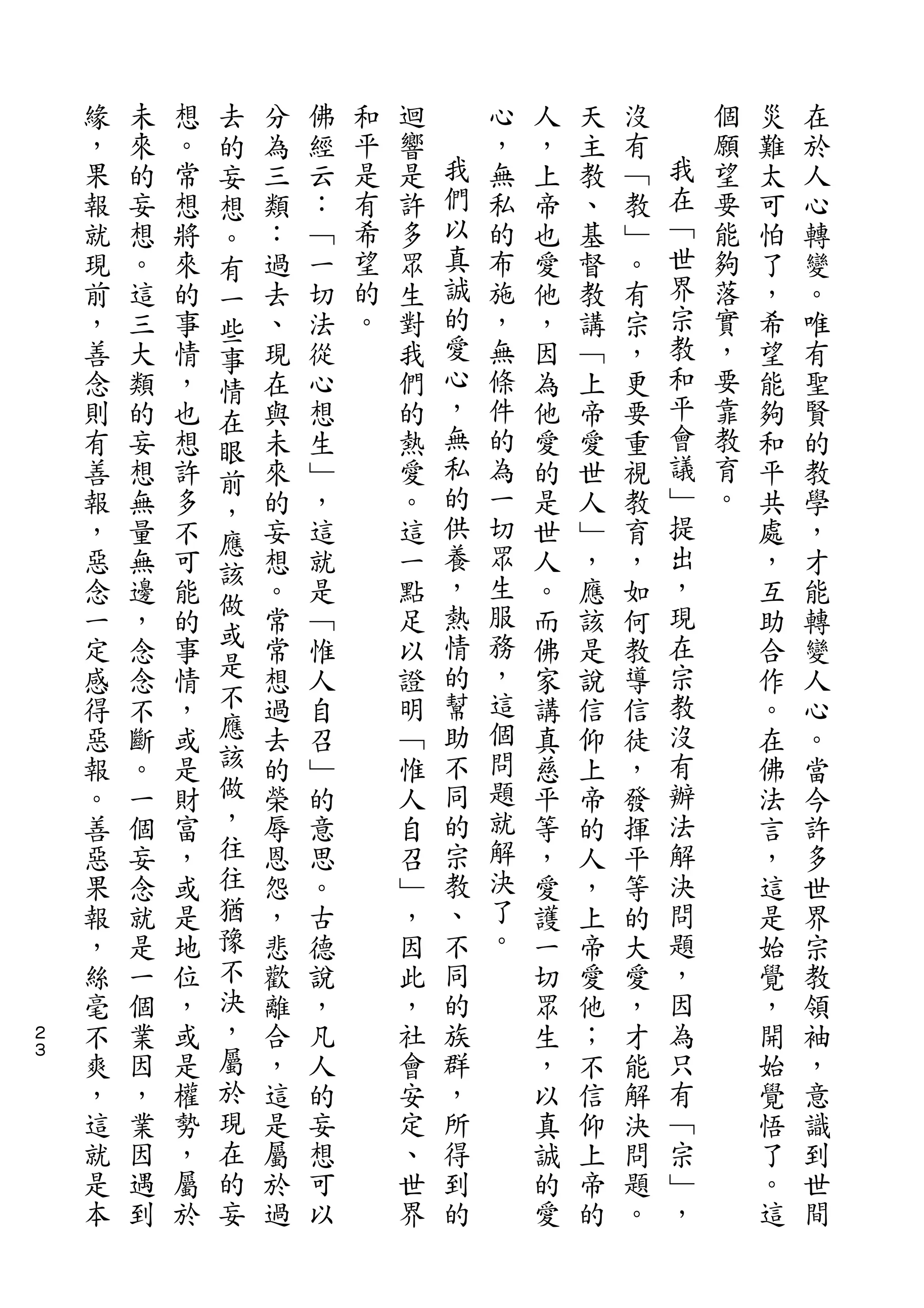 去
    緣   未   想   的   分   佛   和   迴       心   人   天   沒       個   災   在
    ，   來   。   妄   為   經   平   響   我   ，   ，   主   有   我   願   難   於
    果   的   常   想   三   云   是   是   們   無   上   教   ﹁   在   望   太   人
    報   妄   想   。   類   ：   有   許   以   私   帝   、   教   ﹁   要   可   心
    就   想   將   有   ：   ﹁   希   多   真   的   也   基   ﹂   世   能   怕   轉
    現   。   來   一   過   一   望   眾   誠   布   愛   督   。   界   夠   了   變
    前   這   的   些   去   切   的   生   的   施   他   教   有   宗   落   ，   。
    ，   三   事   事   、   法   。   對   愛   ，   ，   講   宗   教   實   希   唯
    善   大   情   情   現   從       我   心   無   因   ﹁   ，   和   ，   望   有
    念   類   ，   在   在   心       們   ，   條   為   上   更   平   要   能   聖
    則   的   也   眼   與   想       的   無   件   他   帝   要   會   靠   夠   賢
    有   妄   想   前   未   生       熱   私   的   愛   愛   重   議   教   和   的
    善   想   許       來   ﹂       愛   的   為   的   世   視   ﹂   育   平   教
                ，                   供                   提
    報   無   多       的   ，       。       一   是   人   教       。   共   學
                應                   養   切               出
    ，   量   不   該   妄   這       這           世   ﹂   育           處   ，
    惡   無   可       想   就       一   ，   眾   人   ，   ，   ，       ，   才
                做                   熱   生               現
    念   邊   能   或   。   是       點           。   應   如           互   能
    一   ，   的       常   ﹁       足   情   服   而   該   何   在       助   轉
    定   念   事   是   常   惟       以   的   務   佛   是   教   宗       合   變
    感   念   情   不   想   人       證   幫   ，   家   說   導   教       作   人
    得   不   ，   應   過   自       明   助   這   講   信   信   沒       。   心
    惡   斷   或   該   去   召       ﹁   不   個   真   仰   徒   有       在   。
    報   。   是   做   的   ﹂       惟   同   問   慈   上   ，   辦       佛   當
    。   一   財   ，   榮   的       人   的   題   平   帝   發   法       法   今
    善   個   富   往   辱   意       自   宗   就   等   的   揮   解       言   許
    惡   妄   ，   往   恩   思       召   教   解   ，   人   平   決       ，   多
    果   念   或   猶   怨   。       ﹂   、   決   愛   ，   等   問       這   世
    報   就   是   豫   ，   古       ，   不   了   護   上   的   題       是   界
    ，   是   地   不   悲   德       因   同   。   一   帝   大   ，       始   宗
    絲   一   位   決   歡   說       此   的       切   愛   愛   因       覺   教
２   毫   個   ，   ，   離   ，       ，   族       眾   他   ，   為       ，   領
３
    不   業   或   屬   合   凡       社   群       生   ；   才   只       開   袖
    爽   因   是   於   ，   人       會   ，       ，   不   能   有       始   ，
    ，   ，   權   現   這   的       安   所       以   信   解   ﹁       覺   意
    這   業   勢   在   是   妄       定   得       真   仰   決   宗       悟   識
    就   因   ，   的   屬   想       、   到       誠   上   問   ﹂       了   到
    是   遇   屬   妄   於   可       世   的       的   帝   題   ，       。   世
    本   到   於       過   以       界           愛   的   。           這   間
 