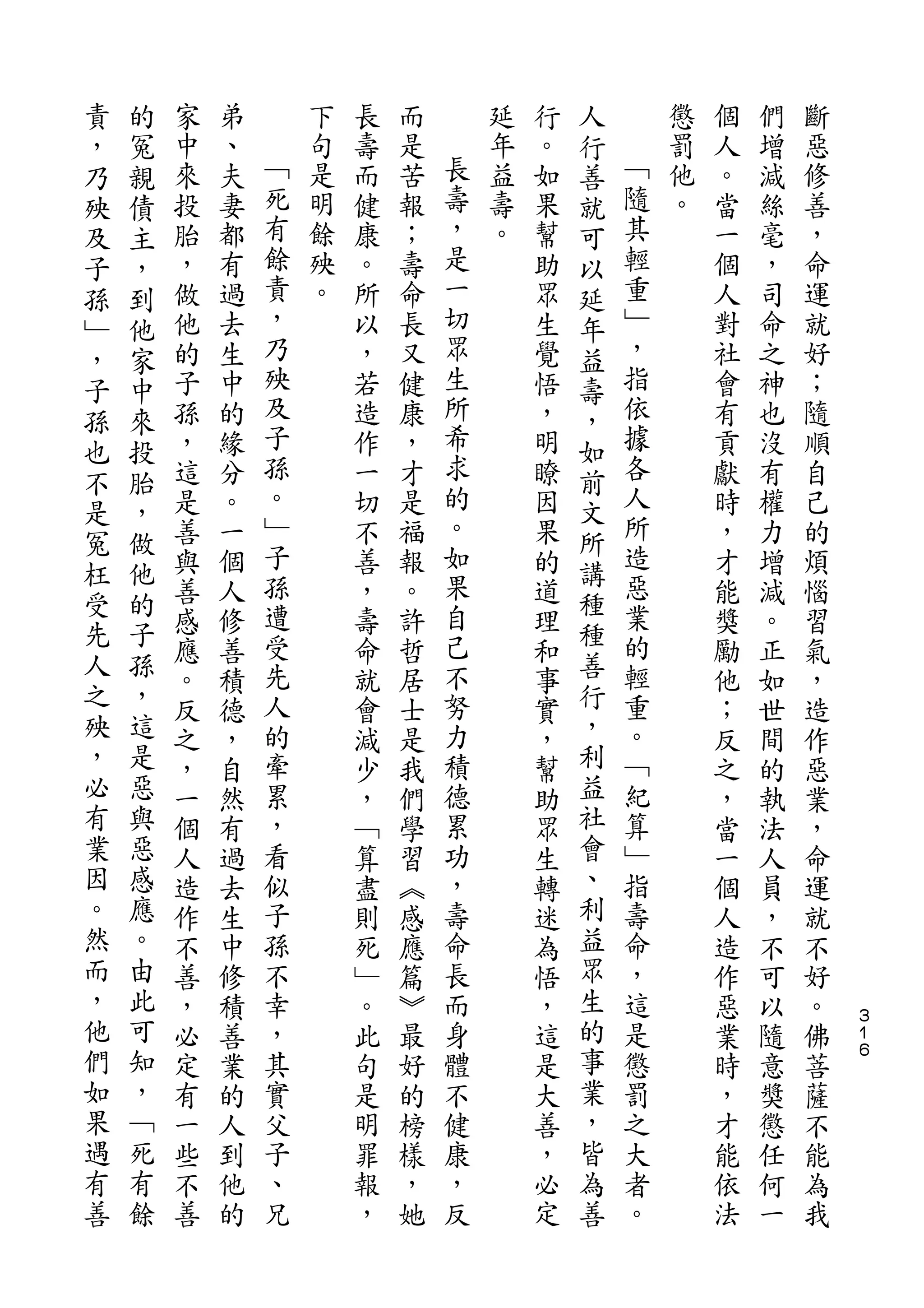 責   的                                       人
，   冤   家   弟       下   長   而       延   行   行       懲   個   們   斷
乃   親   中   、   ﹁   句   壽   是   長   年   。   善   ﹁   罰   人   增   惡
殃   債   來   夫   死   是   而   苦   壽   益   如   就   隨   他   。   減   修
及   主   投   妻   有   明   健   報   ，   壽   果   可   其   。   當   絲   善
子   ，   胎   都   餘   餘   康   ；   是   。   幫   以   輕       一   毫   ，
孫   到   ，   有   責   殃   。   壽   一       助   延   重       個   ，   命
﹂   他   做   過   ，   。   所   命   切       眾   年   ﹂       人   司   運
，   家   他   去   乃       以   長   眾       生   益   ，       對   命   就
子   中   的   生   殃       ，   又   生       覺   壽   指       社   之   好
孫   來   子   中   及       若   健   所       悟   ，   依       會   神   ；
也   投   孫   的   子       造   康   希       ，   如   據       有   也   隨
不   胎   ，   緣   孫       作   ，   求       明   前   各       貢   沒   順
        這   分   。       一   才   的       瞭       人       獻   有   自
是   ，           ﹂               。           文   所
冤   做   是   。           切   是           因   所           時   權   己
        善   一   子       不   福   如       果       造       ，   力   的
枉   他           孫               果           講   惡
受   的   與   個           善   報           的   種           才   增   煩
        善   人   遭       ，   。   自       道       業       能   減   惱
先   子           受               己           種   的
人   孫   感   修           壽   許           理   善           獎   。   習
        應   善   先       命   哲   不       和       輕       勵   正   氣
之   ，   。   積   人       就   居   努       事   行   重       他   如   ，
殃   這   反   德   的       會   士   力       實   ，   。       ；   世   造
，   是   之   ，   牽       減   是   積       ，   利   ﹁       反   間   作
必   惡   ，   自   累       少   我   德       幫   益   紀       之   的   惡
有   與   一   然   ，       ，   們   累       助   社   算       ，   執   業
業   惡   個   有   看       ﹁   學   功       眾   會   ﹂       當   法   ，
因   感   人   過   似       算   習   ，       生   、   指       一   人   命
。   應   造   去   子       盡   ︽   壽       轉   利   壽       個   員   運
然   。   作   生   孫       則   感   命       迷   益   命       人   ，   就
而   由   不   中   不       死   應   長       為   眾   ，       造   不   不
，   此   善   修   幸       ﹂   篇   而       悟   生   這       作   可   好
他   可   ，   積   ，       。   ︾   身       ，   的   是       惡   以   。   ３
                                                                    １
們   知   必   善   其       此   最   體       這   事   懲       業   隨   佛   ６

如   ，   定   業   實       句   好   不       是   業   罰       時   意   菩
果   ﹁   有   的   父       是   的   健       大   ，   之       ，   獎   薩
遇   死   一   人   子       明   榜   康       善   皆   大       才   懲   不
有   有   些   到   、       罪   樣   ，       ，   為   者       能   任   能
善   餘   不   他   兄       報   ，   反       必   善   。       依   何   為
        善   的           ，   她           定               法   一   我
 
