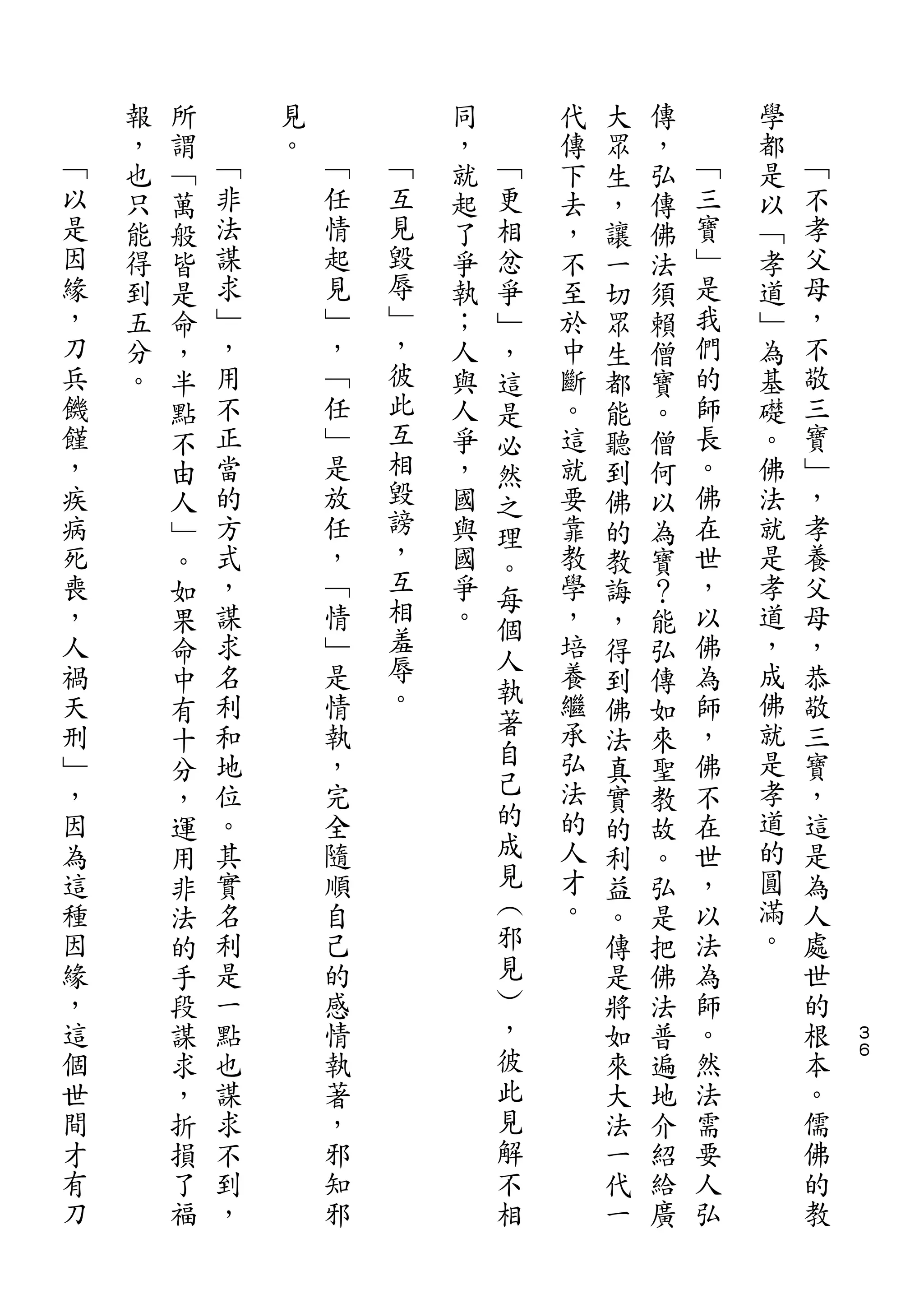 報   所       見           同       代   大   傳       學
﹁   ，   謂   ﹁   。   ﹁       ，   ﹁   傳   眾   ，   ﹁   都   ﹁
以   也   ﹁   非       任   ﹁   就   更   下   生   弘   三   是   不
是   只   萬   法       情   互   起   相   去   ，   傳   寶   以   孝
因   能   般   謀       起   見   了   忿   ，   讓   佛   ﹂   ﹁   父
緣   得   皆   求       見   毀   爭   爭   不   一   法   是   孝   母
，   到   是   ﹂       ﹂   辱   執   ﹂   至   切   須   我   道   ，
刀   五   命   ，       ，   ﹂   ；   ，   於   眾   賴   們   ﹂   不
兵   分   ，   用       ﹁   ，   人   這   中   生   僧   的   為   敬
饑   。   半   不       任   彼   與   是   斷   都   寶   師   基   三
饉       點   正       ﹂   此   人   必   。   能   。   長   礎   寶
，       不   當       是   互   爭   然   這   聽   僧   。   。   ﹂
疾       由   的       放   相   ，   之   就   到   何   佛   佛   ，
病       人   方       任   毀   國       要   佛   以   在   法   孝
                        謗       理
死       ﹂   式       ，       與   。   靠   的   為   世   就   養
喪       。   ，       ﹁   ，   國       教   教   寶   ，   是   父
                        互       每
，       如   謀       情       爭   個   學   誨   ？   以   孝   母
人       果   求       ﹂   相   。       ，   ，   能   佛   道   ，
                        羞       人
禍       命   名       是               培   得   弘   為   ，   恭
                        辱       執   養               成
天       中   利       情                   到   傳   師       敬
刑           和       執   。       著   繼           ，   佛   三
        有                       自       佛   如
﹂       十   地       ，               承   法   來   佛   就   寶
，           位       完           己   弘           不   是   ，
        分                               真   聖
因       ，   。       全           的   法   實   教   在   孝   這
為       運   其       隨           成   的   的   故   世   道   是
這       用   實       順           見   人   利   。   ，   的   為
種       非   名       自           ︵   才   益   弘   以   圓   人
因       法   利       己           邪   。   。   是   法   滿   處
緣       的   是       的           見       傳   把   為   。   世
，       手   一       感           ︶       是   佛   師       的
這       段   點       情           ，       將   法   。       根   ３
個       謀   也       執           彼       如   普   然       本   ６

世       求   謀       著           此       來   遍   法       。
間       ，   求       ，           見       大   地   需       儒
才       折   不       邪           解       法   介   要       佛
有       損   到       知           不       一   紹   人       的
刀       了   ，       邪           相       代   給   弘       教
        福                               一   廣
 