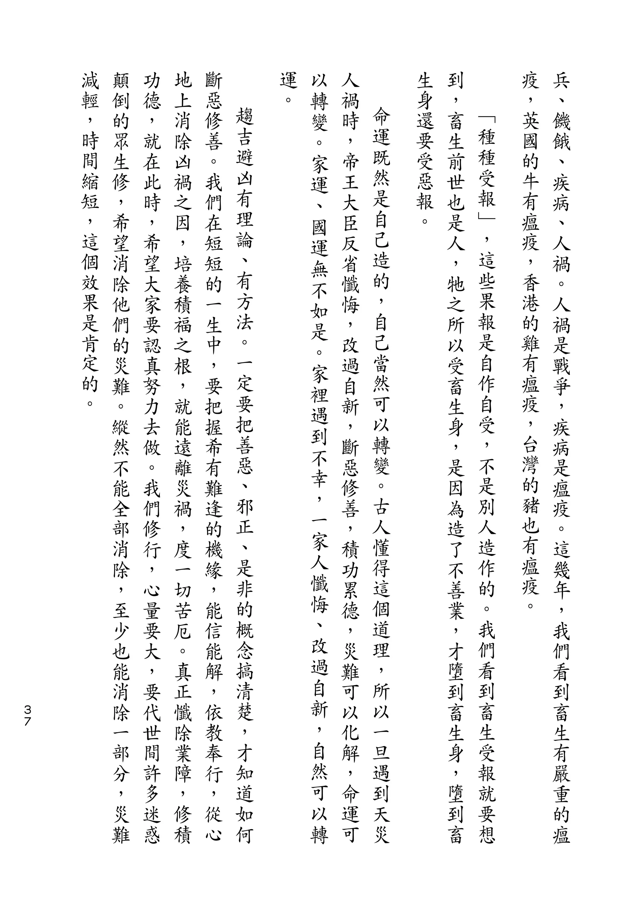 以
    減   顛   功   地   斷       運   轉   人       生   到       疫   兵
    輕   倒   德   上   惡   趨   。   變   禍   命   身   ，   ﹁   ，   、
    ，   的   ，   消   修   吉       。   時   運   還   畜   種   英   饑
    時   眾   就   除   善   避       家   ，   既   要   生   種   國   餓
    間   生   在   凶   。   凶       運   帝   然   受   前   受   的   、
    縮   修   此   禍   我   有       、   王   是   惡   世   報   牛   疾
    短   ，   時   之   們   理       國   大   自   報   也   ﹂   有   病
    ，   希   ，   因   在   論       運   臣   己   。   是   ，   瘟   、
    這   望   希   ，   短   、       無   反   造       人   這   疫   人
    個   消   望   培   短   有       不   省   的       ，   些   ，   禍
    效   除   大   養   的   方       如   懺   ，       牠   果   香   。
    果   他   家   積   一   法       是   悔   自       之   報   港   人
    是   們   要   福   生   。           ，   己       所   是   的   禍
                        一       。       當           自
    肯   的   認   之   中               改           以       雞   是
    定                   定       家       然           作   有
        災   真   根   ，           裡   過           受           戰
    的   難   努   ，   要   要           自   可       畜   自   瘟   爭
    。                   把       遇       以           受   疫
        。   力   就   把           到   新           生           ，
        縱   去   能   握   善           ，   轉       身   ，   ，   疾
        然   做   遠   希   惡       不   斷   變       ，   不   台   病
        不   。   離   有   、       幸   惡   。       是   是   灣   是
        能   我   災   難   邪       ，   修   古       因   別   的   瘟
        全   們   禍   逢   正       一   善   人       為   人   猪   疫
        部   修   ，   的   、       家   ，   懂       造   造   也   。
        消   行   度   機   是       人   積   得       了   作   有   這
        除   ，   一   緣   非       懺   功   這       不   的   瘟   幾
        ，   心   切   ，   的       悔   累   個       善   。   疫   年
        至   量   苦   能   概       、   德   道       業   我   。   ，
        少   要   厄   信   念       改   ，   理       ，   們       我
        也   大   。   能   搞       過   災   ，       才   看       們
        能   ，   真   解   清       自   難   所       墮   到       看
３       消   要   正   ，   楚       新   可   以       到   畜       到
７
        除   代   懺   依   ，       ，   以   一       畜   生       畜
        一   世   除   教   才       自   化   旦       生   受       生
        部   間   業   奉   知       然   解   遇       身   報       有
        分   許   障   行   道       可   ，   到       ，   就       嚴
        ，   多   ，   ，   如       以   命   天       墮   要       重
        災   迷   修   從   何       轉   運   災       到   想       的
        難   惑   積   心               可           畜           瘟
 