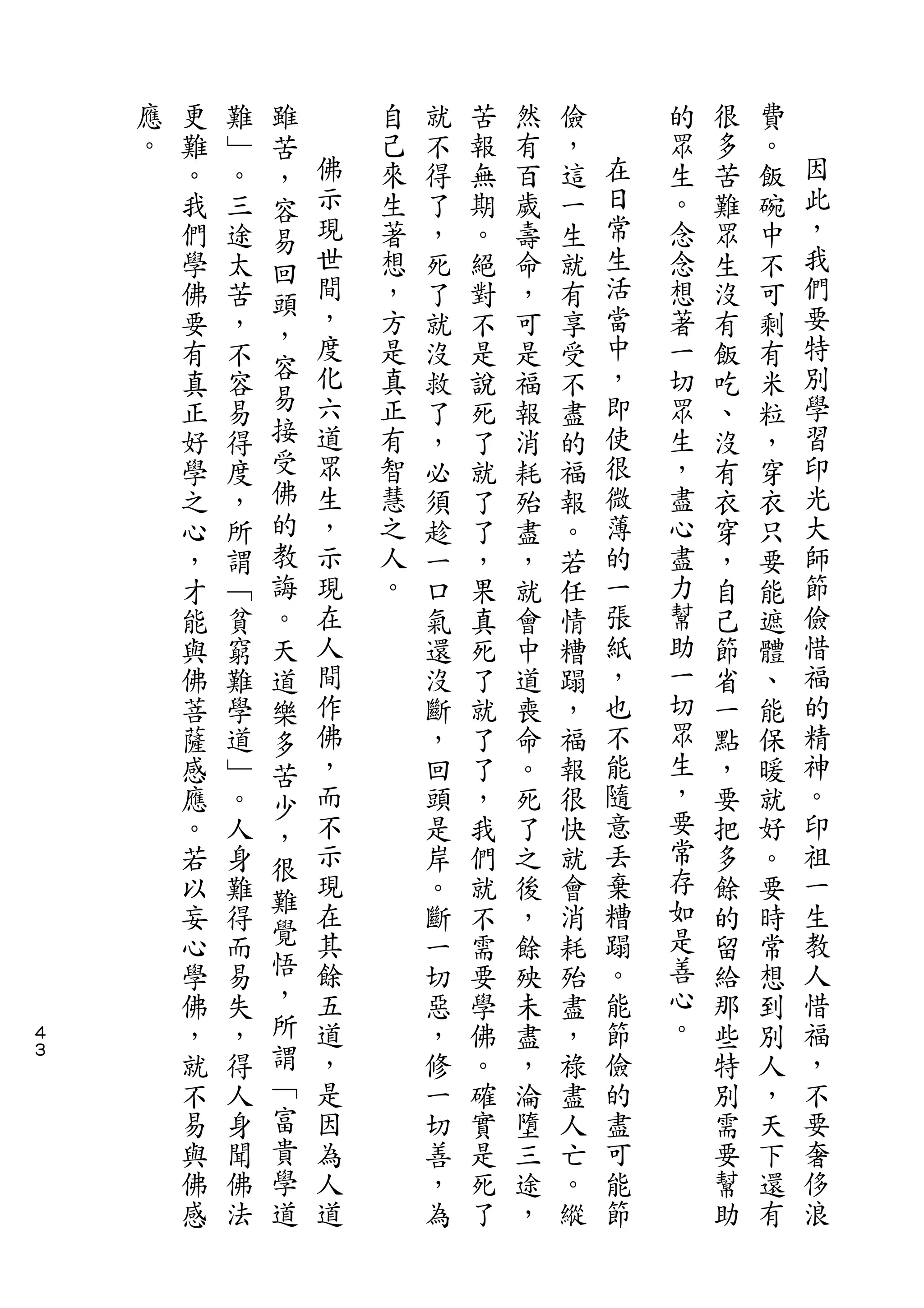 雖
    應   更   難   苦       自   就   苦   然   儉       的   很   費
    。   難   ﹂   ，   佛   己   不   報   有   ，   在   眾   多   。   因
        。   。   容   示   來   得   無   百   這   日   生   苦   飯   此
        我   三   易   現   生   了   期   歲   一   常   。   難   碗   ，
        們   途   回   世   著   ，   。   壽   生   生   念   眾   中   我
        學   太       間   想   死   絕   命   就   活   念   生   不   們
                頭   ，                       當               要
        佛   苦   ，       ，   了   對   ，   有       想   沒   可
        要   ，       度   方   就   不   可   享   中   著   有   剩   特
                容   化   是                   ，   一           別
        有   不               沒   是   是   受           飯   有
        真   容   易   六   真   救   說   福   不   即   切   吃   米   學
        正   易   接   道   正   了   死   報   盡   使   眾   、   粒   習
        好   得   受   眾   有   ，   了   消   的   很   生   沒   ，   印
        學   度   佛   生   智   必   就   耗   福   微   ，   有   穿   光
        之   ，   的   ，   慧   須   了   殆   報   薄   盡   衣   衣   大
        心   所   教   示   之   趁   了   盡   。   的   心   穿   只   師
        ，   謂   誨   現   人   一   ，   ，   若   一   盡   ，   要   節
        才   ﹁   。   在   。   口   果   就   任   張   力   自   能   儉
        能   貧   天   人       氣   真   會   情   紙   幫   己   遮   惜
        與   窮   道   間       還   死   中   糟   ，   助   節   體   福
        佛   難   樂   作       沒   了   道   蹋   也   一   省   、   的
        菩   學   多   佛       斷   就   喪   ，   不   切   一   能   精
        薩   道   苦   ，       ，   了   命   福   能   眾   點   保   神
        感   ﹂   少   而       回   了   。   報   隨   生   ，   暖   。
        應   。       不       頭   ，   死   很   意   ，   要   就   印
                ，                               要
        。   人   很   示       是   我   了   快   丟       把   好   祖
        若   身       現       岸   們   之   就   棄   常   多   。   一
                難                               存
        以   難       在       。   就   後   會   糟       餘   要   生
                覺   其                       蹋   如           教
        妄   得               斷   不   ，   消           的   時
        心   而   悟   餘       一   需   餘   耗   。   是   留   常   人
        學   易   ，   五       切   要   殃   殆   能   善   給   想   惜
４       佛   失   所   道       惡   學   未   盡   節   心   那   到   福
３
        ，   ，   謂   ，       ，   佛   盡   ，   儉   。   些   別   ，
        就   得   ﹁   是       修   。   ，   祿   的       特   人   不
        不   人   富   因       一   確   淪   盡   盡       別   ，   要
        易   身   貴   為       切   實   墮   人   可       需   天   奢
        與   聞   學   人       善   是   三   亡   能       要   下   侈
        佛   佛   道   道       ，   死   途   。   節       幫   還   浪
        感   法               為   了   ，   縱           助   有
 