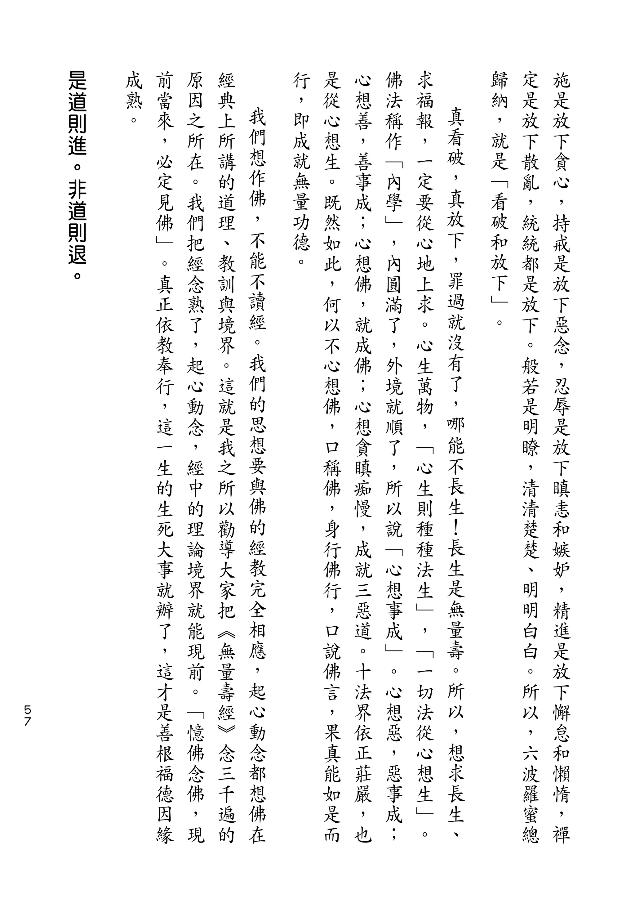 是
    道   成   前   原   經       行   是   心   佛   求       歸   定   施
    則   熟   當   因   典   我   ，   從   想   法   福   真   納   是   是
    進   。   來   之   上   們   即   心   善   稱   報   看   ，   放   放
    。       ，   所   所   想   成   想   ，   作   ，   破   就   下   下
            必   在   講   作   就   生   善   ﹁   一   ，   是   散   貪
    非                   佛                       真
    道       定   。   的       無   。   事   內   定       ﹁   亂   心
            見   我   道   ，   量   既   成   學   要   放   看   ，   ，
    則                   不   功                   下   破
            佛   們   理           然   ；   ﹂   從           統   持
    退       ﹂   把   、   能   德   如   心   ，   心   ，   和   統   戒
    。       。   經   教   不   。   此   想   內   地   罪   放   都   是
            真   念   訓   讀       ，   佛   圓   上   過   下   是   放
            正   熟   與   經       何   ，   滿   求   就   ﹂   放   下
            依   了   境   。       以   就   了   。   沒   。   下   惡
            教   ，   界   我       不   成   ，   心   有       。   念
            奉   起   。   們       心   佛   外   生   了       般   ，
            行   心   這   的       想   ；   境   萬   ，       若   忍
            ，   動   就   思       佛   心   就   物   哪       是   辱
            這   念   是   想       ，   想   順   ，   能       明   是
            一   ，   我   要       口   貪   了   ﹁   不       瞭   放
            生   經   之   與       稱   瞋   ，   心   長       ，   下
            的   中   所   佛       佛   痴   所   生   生       清   瞋
            生   的   以   的       ，   慢   以   則   ！       清   恚
            死   理   勸   經       身   ，   說   種   長       楚   和
            大   論   導   教       行   成   ﹁   種   生       楚   嫉
            事   境   大   完       佛   就   心   法   是       、   妒
            就   界   家   全       行   三   想   生   無       明   ，
            辦   就   把   相       ，   惡   事   ﹂   量       明   精
            了   能   ︽   應       口   道   成   ，   壽       白   進
            ，   現   無   ，       說   。   ﹂   ﹁   。       白   是
            這   前   量   起       佛   十   。   一   所       。   放
５           才   。   壽   心       言   法   心   切   以       所   下
７
            是   ﹁   經   動       ，   界   想   法   ，       以   懈
            善   憶   ︾   念       果   依   惡   從   想       ，   怠
            根   佛   念   都       真   正   ，   心   求       六   和
            福   念   三   想       能   莊   惡   想   長       波   懶
            德   佛   千   佛       如   嚴   事   生   生       羅   惰
            因   ，   遍   在       是   ，   成   ﹂   、       蜜   ，
            緣   現   的           而   也   ；   。           總   禪
 