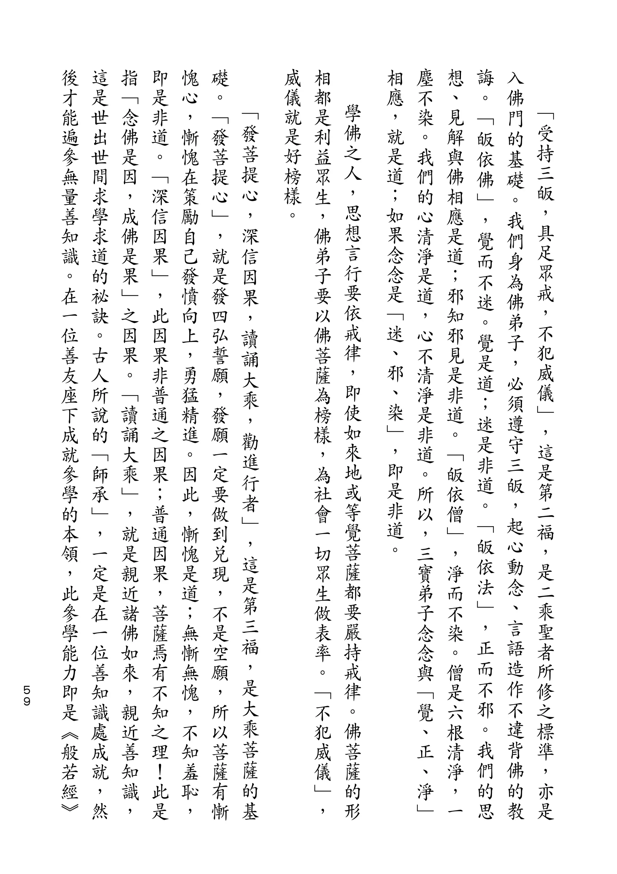 誨   入
    後   這   指   即   愧   礎       威   相       相   塵   想   。   佛
    才   是   ﹁   是   心   。   ﹁   儀   都   學   應   不   、   ﹁   門   ﹁
    能   世   念   非   ，   ﹁   發   就   是   佛   ，   染   見   皈   的   受
    遍   出   佛   道   慚   發   菩   是   利   之   就   。   解   依   基   持
    參   世   是   。   愧   菩   提   好   益   人   是   我   與   佛   礎   三
    無   間   因   ﹁   在   提   心   榜   眾   ，   道   們   佛   ﹂   。   皈
    量   求   ，   深   策   心   ，   樣   生   思   ；   的   相   ，   我   ，
    善   學   成   信   勵   ﹂   深   。   ，   想   如   心   應   覺   們   具
    知   求   佛   因   自   ，   信       佛   言   果   清   是   而   身   足
    識   道   是   果   己   就   因       弟   行   念   淨   道   不   為   眾
    。   的   果   ﹂   發   是   果       子   要   念   是   ；   迷   佛   戒
    在   祕   ﹂   ，   憤   發   ，       要   依   是   道   邪   。   弟   ，
    一   訣   之   此   向   四   讀       以   戒   ﹁   ，   知           不
                                        律               覺   子   犯
    位   。   因   因   上   弘   誦       佛       迷   心   邪
                                        ，   、           是   ，   威
    善   古   果   果   ，   誓   大       菩           不   見   道   必
    友   人   。   非   勇   願   乘       薩   即   邪   清   是           儀
                                        使   、           ；   須   ﹂
    座   所   ﹁   普   猛   ，   ，       為           淨   非   迷   遵
    下   說   讀   通   精   發   勸       榜   如   染   是   道           ，
    成   的   誦   之   進   願           樣   來   ﹂   非   。   是   守   這
                            進               ，           非   三
    就   ﹁   大   因   。   一           ，   地       道   ﹁           是
                            行           或   即           道   皈   第
    參   師   乘   果   因   定   者       為           。   皈
    學   承   ﹂   ；   此   要           社   等   是   所   依   。   ，   二
                            ﹂           覺   非           ﹁   起   福
    的   ﹂   ，   普   ，   做           會           以   僧
    本   ，   就   通   慚   到   ，       一   菩   道   ，   ﹂   皈   心   ，
    領   一   是   因   愧   兌   這       切   薩   。   三   ，   依   動   是
    ，   定   親   果   是   現   是       眾   都       寶   淨   法   念   二
    此   是   近   ，   道   ，   第       生   要       弟   而   ﹂   、   乘
    參   在   諸   菩   ；   不   三       做   嚴       子   不   ，   言   聖
    學   一   佛   薩   無   是   福       表   持       念   染   正   語   者
    能   位   如   焉   慚   空   ，       率   戒       念   。   而   造   所
５   力   善   來   有   無   願   是       。   律       與   僧   不   作   修
９
    即   知   ，   不   愧   ，   大       ﹁   。       ﹁   是   邪   不   之
    是   識   親   知   ，   所   乘       不   佛       覺   六   。   違   標
    ︽   處   近   之   不   以   菩       犯   菩       、   根   我   背   準
    般   成   善   理   知   菩   薩       威   薩       正   清   們   佛   ，
    若   就   知   ！   羞   薩   的       儀   的       、   淨   的   的   亦
    經   ，   識   此   恥   有   基       ﹂   形       淨   ，   思   教   是
    ︾   然   ，   是   ，   慚           ，           ﹂   一
 