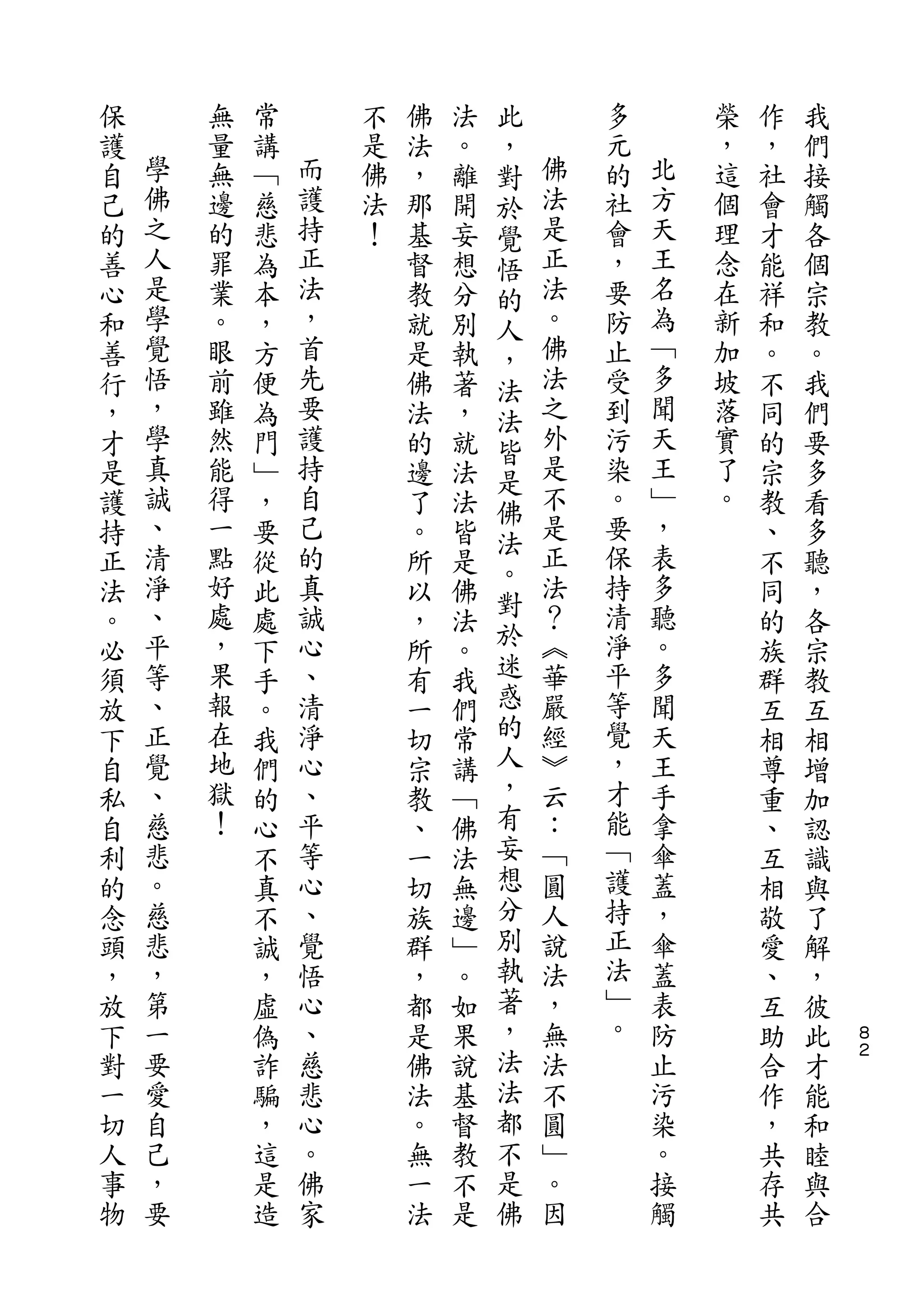 此
保       無   常       不   佛   法   ，       多       榮   作   我
護   學   量   講   而   是   法   。   對   佛   元   北   ，   ，   們
自   佛   無   ﹁   護   佛   ，   離   於   法   的   方   這   社   接
己   之   邊   慈   持   法   那   開   覺   是   社   天   個   會   觸
的   人   的   悲   正   ！   基   妄   悟   正   會   王   理   才   各
善   是   罪   為   法       督   想   的   法   ，   名   念   能   個
心   學   業   本   ，       教   分   人   。   要   為   在   祥   宗
和   覺   。   ，   首       就   別   ，   佛   防   ﹁   新   和   教
善   悟   眼   方   先       是   執   法   法   止   多   加   。   。
行   ，   前   便   要       佛   著   法   之   受   聞   坡   不   我
，   學   雖   為   護       法   ，   皆   外   到   天   落   同   們
才   真   然   門   持       的   就   是   是   污   王   實   的   要
是   誠   能   ﹂   自       邊   法       不   染   ﹂   了   宗   多
    、           己               佛   是       ，
護       得   ，           了   法           。       。   教   看
    清   一       的               法   正   要   表
持           要           。   皆   。                   、   多
正   淨   點   從   真       所   是       法   保   多       不   聽
    、   好       誠               對   ？   持   聽
法           此           以   佛   於                   同   ，
。   平   處   處   心       ，   法       ︽   清   。       的   各
必   等   ，   下   、       所   。   迷   華   淨   多       族   宗
須   、   果   手   清       有   我   惑   嚴   平   聞       群   教
放   正   報   。   淨       一   們   的   經   等   天       互   互
下   覺   在   我   心       切   常   人   ︾   覺   王       相   相
自   、   地   們   、       宗   講   ，   云   ，   手       尊   增
私   慈   獄   的   平       教   ﹁   有   ：   才   拿       重   加
自   悲   ！   心   等       、   佛   妄   ﹁   能   傘       、   認
利   。       不   心       一   法   想   圓   ﹁   蓋       互   識
的   慈       真   、       切   無   分   人   護   ，       相   與
念   悲       不   覺       族   邊   別   說   持   傘       敬   了
頭   ，       誠   悟       群   ﹂   執   法   正   蓋       愛   解
，   第       ，   心       ，   。   著   ，   法   表       、   ，
放   一       虛   、       都   如   ，   無   ﹂   防       互   彼   ８
下   要       偽   慈       是   果   法   法   。   止       助   此   ２

對   愛       詐   悲       佛   說   法   不       污       合   才
一   自       騙   心       法   基   都   圓       染       作   能
切   己       ，   。       。   督   不   ﹂       。       ，   和
人   ，       這   佛       無   教   是   。       接       共   睦
事   要       是   家       一   不   佛   因       觸       存   與
物           造           法   是                       共   合
 