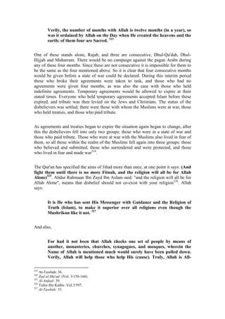Verily, the number of months with Allah is twelve months (in a year), so
        was it ordained by Allah on the Day when He created the heavens and the
        earth; of them four are Sacred. 323


One of these stands alone, Rajab, and three are consecutive, Dhul-Qa'dah, Dhul-
Hijjah and Muharram. There would be no campaign against the pagan Arabs during
any of these four months. Since these are not consecutive it is impossible for them to
be the same as the four mentioned above. So it is clear that four consecutive months
would be given before a state of war could be declared. During this interim period
those who broke their agreements were taken to task, and those who had no
agreements were given four months, as was also the case with those who held
indefinite agreements. Temporary agreements would be allowed to expire at their
stated times. Everyone who held temporary agreements accepted Islam before these
expired, and tribute was then levied on the Jews and Christians. The status of the
disbelievers was settled; there were those with whom the Muslims were at war, those
who held treaties, and those who paid tribute.


As agreements and treaties began to expire the situation again began to change, after
this the disbelievers fell into only two groups; those who were in a state of war and
those who paid tribute. Those who were at war with the Muslims also lived in fear of
them, so all those within the realm of the Muslims fell again into three groups: those
who believed and submitted, those who surrendered and were protected, and those
who lived in fear and made war324.


The Qur'an has specified the aims of Jihad more than once, at one point it says: (And
fight them until there is no more Fitnah, and the religion will all be for Allah
Alone)325. Abdur Rahmaan Ibn Zayd Ibn Aslam said: "and the religion will all be for
Allah Alone", means that disbelief should not co-exist with your religion326. Allah
says:


        It is He who has sent His Messenger with Guidance and the Religion of
        Truth (Islam), to make it superior over all religions even though the
        Mushrikun like it not. 327


And also,


        For had it not been that Allah checks one set of people by means of
        another, monasteries, churches, synagogues, and mosques, wherein the
        Name of Allah is mentioned much would surely have been pulled down.
        Verily, Allah will help those who help His (cause). Truly, Allah is All-

323
    At-Tawbah: 36.
324
    Zad al-Ma'ad: (Vol. 3/158-160).
325
    Al-Anfaal: 39.
326
    Tafsir Ibn Kathir: Vol.3/597.
327
    At-Tawbah: 33.
 