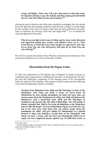 strong, All-Mighty. Those who, if We give them power in the land, order
         for Iqaamat asSalaat, to pay the Zakaat, and they enjoin good and forbid
         the evil. And with Allah rests the end of matters.328


Among the aims of Jihad are that Allah alone should be worshipped, that rule should
be by His Shari'ah, that humanity should be freed from the worship of created things
for the worship of the Lord of Creation, freed from the petty deification of people,
freed to experience the Divinity of the One and Single God329. It is to liberate the
weak and oppressed of the earth,


         Why do you not fight in the Cause of Allah, and for those weak, ill-treated
         and oppressed among men, women, and children whose cry is: "Our
         Lord! Rescue us from this town whose people are oppressors; and raise
         for us, from You, one who will protect, and raise for us, from You, one
         who will help.330


We will now examine the details of how Muslims should dissociate themselves from
each group of disbelievers as well as of the rules of Jihad.



                     Dissociation from the Pagan Arabs:

(1) After the establishment of the Muslim state at Madinah it became necessary to
completely uproot pagan power in Makkah and elsewhere in the peninsula. We have
just seen Ibn al-Qayyim's explanation of the changing status of the non-Muslims
under the authority of the Muslims. This position is based in part upon the following
verses from the beginning of Surah At-Tawbah:


         Freedom from obligations from Allah and His Messenger to those of the
         Mushrikun, with whom you made a treaty. So travel freely (O
         Mushrikun) for four months throughout the land, but know that you
         cannot escape (from the Punishment of) Allah, and Allah will disgrace the
         disbelievers. And a declaration from Allah and His Messenger to
         mankind on the greatest day (the 10th of Dhul-Hijja - the 12th month of
         Islamic calendar) that Allah is free from all obligations to the Mushrikun
         and so is His Messenger. So if you (Mushrikun) repent, it is better for you,
         but if you turn away, then know that you cannot escape (from the
         punishment of) Allah. And give tidings (O Muhammad) of a painful
         torment to those who disbelieve. Except those of the Mushrikun with
         whom you have a treaty, and who have not subsequently failed you in
         aught, nor have supported anyone against you. So fulfil their treaty to
328
    Al-Hajj: 40-41.
329
    See the chapter entitled 'Al-Jihad Fi Sabeeli Allah' in S.Qutb's Ma'alim Fi at-Tariq and also Tariq
ad-Da'wah Fi Dhilal al-Qur'an, 1/289.
330
    An-Nisa': 75.
 