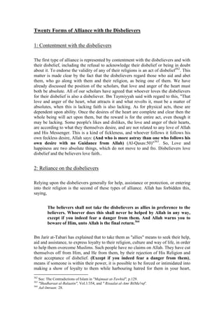 Twenty Forms of Alliance with the Disbelievers

1: Contentment with the disbelievers

The first type of alliance is represented by contentment with the disbelievers and with
their disbelief, including the refusal to acknowledge their disbelief or being in doubt
about it. To endorse the validity of any of their religions is an act of disbelief362. This
matter is made clear by the fact that the disbelievers regard those who aid and abet
them, who go along with them and their religion, as being one of them. We have
already discussed the position of the scholars, that love and anger of the heart must
both be absolute. All of our scholars have agreed that whoever loves the disbelievers
for their disbelief is also a disbeliever. Ibn Taymiyyah said with regard to this, "That
love and anger of the heart, what attracts it and what revolts it, must be a matter of
absolutes, when this is lacking faith is also lacking. As for physical acts, these are
dependent upon ability. Once the desires of the heart are complete and clear then the
whole being will act upon them, but the reward is for the entire act, even though it
may be lacking. Some people's likes and dislikes, the love and anger of their hearts,
are according to what they themselves desire, and are not related to any love of Allah
and His Messenger. This is a kind of fickleness, and whoever follows it follows his
own feckless desire, Allah says: (And who is more astray than one who follows his
own desire with no Guidance from Allah) (Al-Qasas:50)"363. So, Love and
happiness are two absolute things, which do not move to and fro. Disbelievers love
disbelief and the believers love faith..


2: Reliance on the disbelievers

Relying upon the disbelievers generally for help, assistance or protection, or entering
into their religion is the second of these types of alliance. Allah has forbidden this,
saying,


        The believers shall not take the disbelievers as allies in preference to the
        believers. Whoever does this shall never be helped by Allah in any way,
        except if you indeed fear a danger from them. And Allah warns you to
        beware of Him, unto Allah is the final return.364


Ibn Jarir at-Tabari has explained that to take them as "allies" means to seek their help,
aid and assistance, to express loyalty to their religion, culture and way of life, in order
to help them overcome Muslims. Such people have no claims on Allah. They have cut
themselves off from Him, and He from them, by their rejection of His Religion and
their acceptance of disbelief. (Except if you indeed fear a danger from them),
means if someone is within their power, it is possible to be forced or intimidated into
making a show of loyalty to them while harbouring hatred for them in your heart,
362
    See: The Contradictions of Islam in "Majmuat at-Tawhid", p.129.
363
    "Shadharaat al-Balaatin", Vol.1/354, and " Risaalat al-Amr BilMa'ruf'.
364
    Aal-Imraan: 28.
 